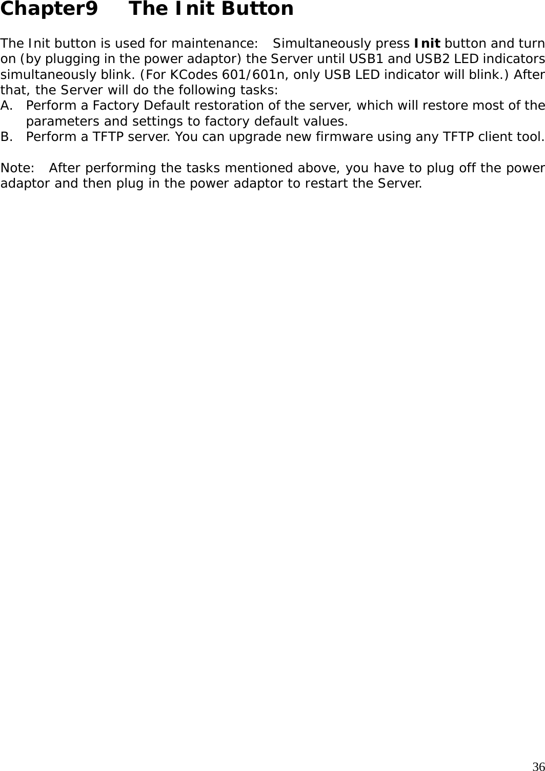     36 Chapter9   The Init Button  The Init button is used for maintenance:  Simultaneously press Init button and turn on (by plugging in the power adaptor) the Server until USB1 and USB2 LED indicators simultaneously blink. (For KCodes 601/601n, only USB LED indicator will blink.) After that, the Server will do the following tasks: A. Perform a Factory Default restoration of the server, which will restore most of the parameters and settings to factory default values. B. Perform a TFTP server. You can upgrade new firmware using any TFTP client tool.  Note:  After performing the tasks mentioned above, you have to plug off the power adaptor and then plug in the power adaptor to restart the Server.   