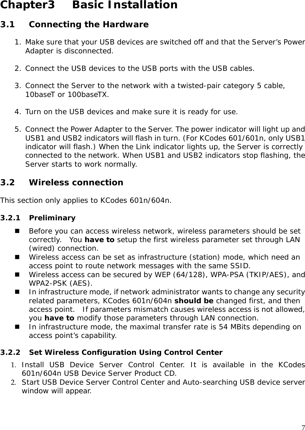     7 Chapter3   Basic Installation  3.1 Connecting the Hardware   1. Make sure that your USB devices are switched off and that the Server&rsquo;s Power Adapter is disconnected.  2. Connect the USB devices to the USB ports with the USB cables.   3. Connect the Server to the network with a twisted-pair category 5 cable, 10baseT or 100baseTX.   4. Turn on the USB devices and make sure it is ready for use.   5. Connect the Power Adapter to the Server. The power indicator will light up and USB1 and USB2 indicators will flash in turn. (For KCodes 601/601n, only USB1 indicator will flash.) When the Link indicator lights up, the Server is correctly connected to the network. When USB1 and USB2 indicators stop flashing, the Server starts to work normally.   3.2 Wireless connection  This section only applies to KCodes 601n/604n.  3.2.1 Preliminary  Before you can access wireless network, wireless parameters should be set correctly.  You have to setup the first wireless parameter set through LAN (wired) connection.  Wireless access can be set as infrastructure (station) mode, which need an access point to route network messages with the same SSID.  Wireless access can be secured by WEP (64/128), WPA-PSA (TKIP/AES), and WPA2-PSK (AES).  In infrastructure mode, if network administrator wants to change any security related parameters, KCodes 601n/604n should be changed first, and then access point.   If parameters mismatch causes wireless access is not allowed, you have to modify those parameters through LAN connection.  In infrastructure mode, the maximal transfer rate is 54 MBits depending on access point&rsquo;s capability.   3.2.2  Set Wireless Configuration Using Control Center 1. Install USB Device Server Control Center. It is available in the KCodes 601n/604n USB Device Server Product CD. 2. Start USB Device Server Control Center and Auto-searching USB device server window will appear.  