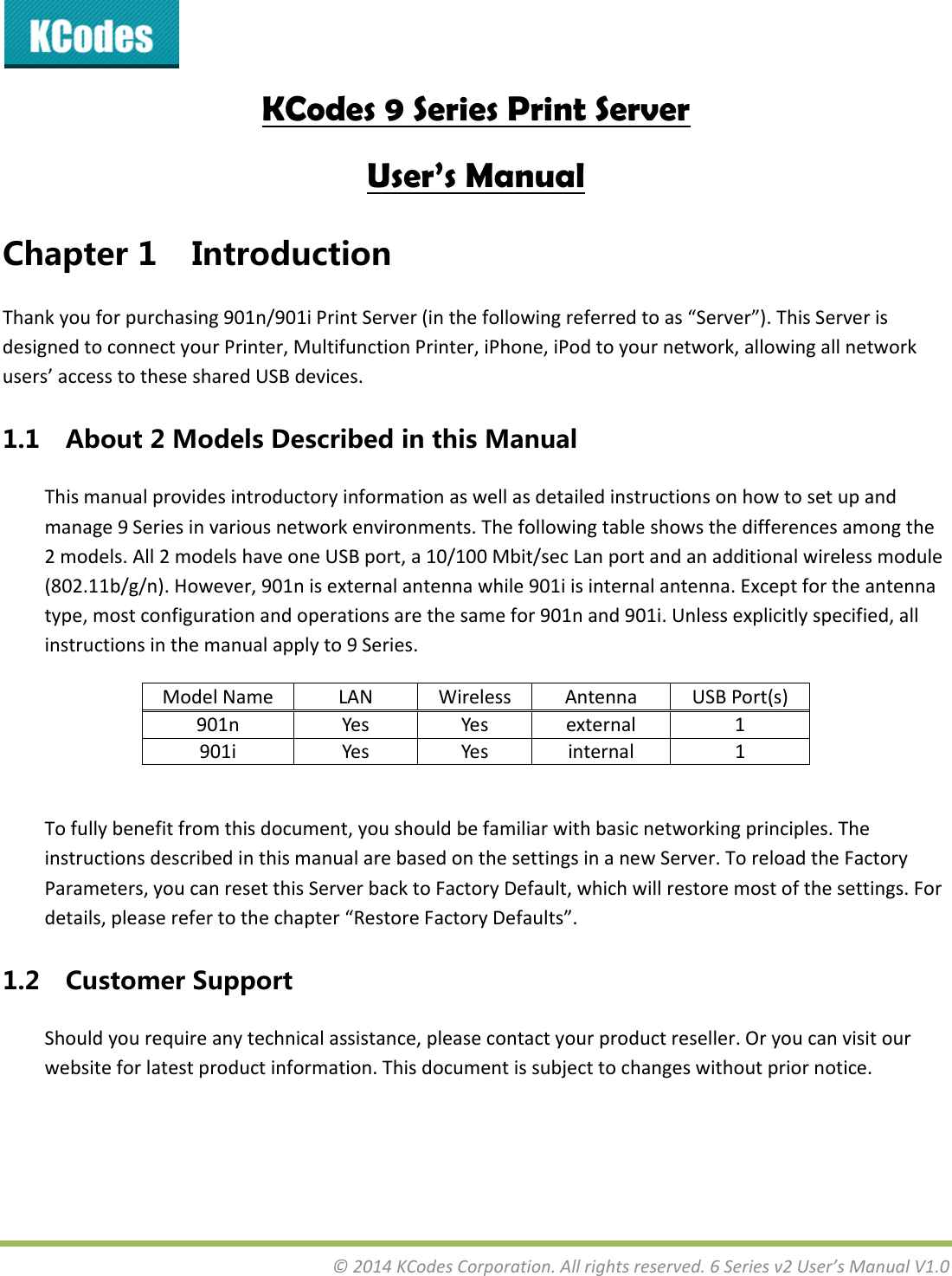 &copy;2014KCodesCorporation.Allrightsreserved.6Seriesv2User&rsquo;sManualV1.0KCodes 9 Series Print Server User&rsquo;s Manual Chapter1 IntroductionThankyouforpurchasing901n/901iPrintServer(inthefollowingreferredtoas&ldquo;Server&rdquo;).ThisServerisdesignedtoconnectyourPrinter,MultifunctionPrinter,iPhone,iPodtoyournetwork,allowingallnetworkusers&rsquo;accesstothesesharedUSBdevices.1.1 About2ModelsDescribedinthisManualThismanualprovidesintroductoryinformationaswellasdetailedinstructionsonhowtosetupandmanage9Seriesinvariousnetworkenvironments.Thefollowingtableshowsthedifferencesamongthe2models.All2modelshaveoneUSBport,a10/100Mbit/secLanportandanadditionalwirelessmodule(802.11b/g/n).However,901nisexternalantennawhile901iisinternalantenna.Exceptfortheantennatype,mostconfigurationandoperationsarethesamefor901nand901i.Unlessexplicitlyspecified,allinstructionsinthemanualapplyto9Series.ModelNameLANWirelessAntennaUSBPort(s)901nYesYes external 1901iYesYes internal 1Tofullybenefitfromthisdocument,youshouldbefamiliarwithbasicnetworkingprinciples.TheinstructionsdescribedinthismanualarebasedonthesettingsinanewServer.ToreloadtheFactoryParameters,youcanresetthisServerbacktoFactoryDefault,whichwillrestoremostofthesettings.Fordetails,pleaserefertothechapter&ldquo;RestoreFactoryDefaults&rdquo;.1.2 CustomerSupportShouldyourequireanytechnicalassistance,pleasecontactyourproductreseller.Oryoucanvisitourwebsiteforlatestproductinformation.Thisdocumentissubjecttochangeswithoutpriornotice.