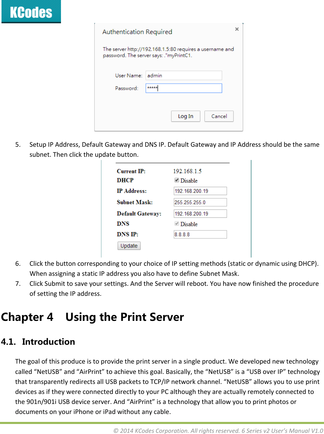 &copy;2014KCodesCorporation.Allrightsreserved.6Seriesv2User&rsquo;sManualV1.05. SetupIPAddress,DefaultGatewayandDNSIP.DefaultGatewayandIPAddressshouldbethesamesubnet.Thenclicktheupdatebutton.6. ClickthebuttoncorrespondingtoyourchoiceofIPsettingmethods(staticordynamicusingDHCP).WhenassigningastaticIPaddressyoualsohavetodefineSubnetMask.7. ClickSubmittosaveyoursettings.AndtheServerwillreboot.YouhavenowfinishedtheprocedureofsettingtheIPaddress.Chapter4 UsingthePrintServer4.1. IntroductionThegoalofthisproduceistoprovidetheprintserverinasingleproduct.Wedevelopednewtechnologycalled&ldquo;NetUSB&rdquo;and&ldquo;AirPrint&rdquo;toachievethisgoal.Basically,the&ldquo;NetUSB&rdquo;isa&ldquo;USBoverIP&rdquo;technologythattransparentlyredirectsallUSBpacketstoTCP/IPnetworkchannel.&ldquo;NetUSB&rdquo;allowsyoutouseprintdevicesasiftheywereconnecteddirectlytoyourPCalthoughtheyareactuallyremotelyconnectedtothe901n/901iUSBdeviceserver.And&ldquo;AirPrint&rdquo;isatechnologythatallowyoutoprintphotosordocumentsonyouriPhoneoriPadwithoutanycable.
