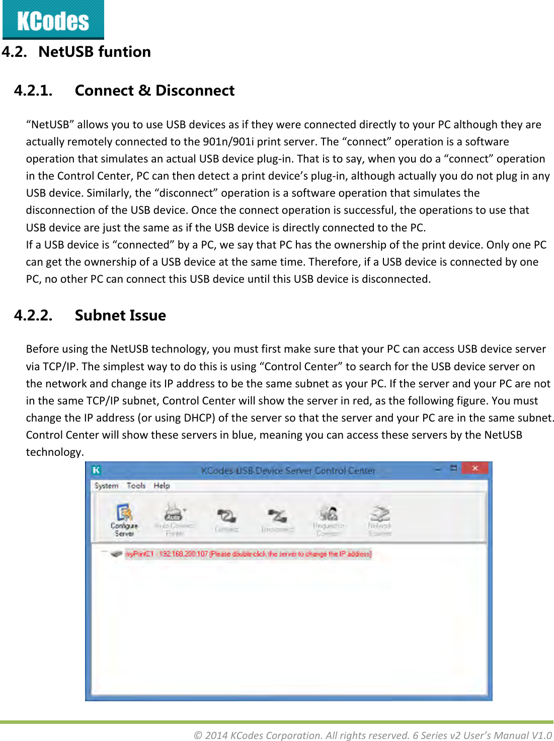 &copy;2014KCodesCorporation.Allrightsreserved.6Seriesv2User&rsquo;sManualV1.04.2. NetUSBfuntion4.2.1. Connect&amp;Disconnect&ldquo;NetUSB&rdquo;allowsyoutouseUSBdevicesasiftheywereconnecteddirectlytoyourPCalthoughtheyareactuallyremotelyconnectedtothe901n/901iprintserver.The&ldquo;connect&rdquo;operationisasoftwareoperationthatsimulatesanactualUSBdeviceplug‐in.Thatistosay,whenyoudoa&ldquo;connect&rdquo;operationintheControlCenter,PCcanthendetectaprintdevice&rsquo;splug‐in,althoughactuallyyoudonotpluginanyUSBdevice.Similarly,the&ldquo;disconnect&rdquo;operationisasoftwareoperationthatsimulatesthedisconnectionoftheUSBdevice.Oncetheconnectoperationissuccessful,theoperationstousethatUSBdevicearejustthesameasiftheUSBdeviceisdirectlyconnectedtothePC.IfaUSBdeviceis&ldquo;connected&rdquo;byaPC,wesaythatPChastheownershipoftheprintdevice.OnlyonePCcangettheownershipofaUSBdeviceatthesametime.Therefore,ifaUSBdeviceisconnectedbyonePC,nootherPCcanconnectthisUSBdeviceuntilthisUSBdeviceisdisconnected.4.2.2. SubnetIssueBeforeusingtheNetUSBtechnology,youmustfirstmakesurethatyourPCcanaccessUSBdeviceserverviaTCP/IP.Thesimplestwaytodothisisusing&ldquo;ControlCenter&rdquo;tosearchfortheUSBdeviceserveronthenetworkandchangeitsIPaddresstobethesamesubnetasyourPC.IftheserverandyourPCarenotinthesameTCP/IPsubnet,ControlCenterwillshowtheserverinred,asthefollowingfigure.YoumustchangetheIPaddress(orusingDHCP)oftheserversothattheserverandyourPCareinthesamesubnet.ControlCenterwillshowtheseserversinblue,meaningyoucanaccesstheseserversbytheNetUSBtechnology.