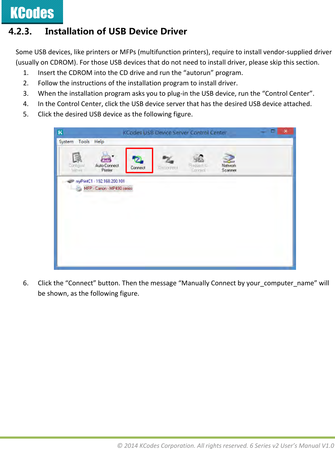 &copy;2014KCodesCorporation.Allrightsreserved.6Seriesv2User&rsquo;sManualV1.04.2.3. InstallationofUSBDeviceDriverSomeUSBdevices,likeprintersorMFPs(multifunctionprinters),requiretoinstallvendor‐supplieddriver(usuallyonCDROM).ForthoseUSBdevicesthatdonotneedtoinstalldriver,pleaseskipthissection.1. InserttheCDROMintotheCDdriveandrunthe&ldquo;autorun&rdquo;program.2. Followtheinstructionsoftheinstallationprogramtoinstalldriver.3. Whentheinstallationprogramasksyoutoplug‐intheUSBdevice,runthe&ldquo;ControlCenter&rdquo;.4. IntheControlCenter,clicktheUSBdeviceserverthathasthedesiredUSBdeviceattached.5. ClickthedesiredUSBdeviceasthefollowingfigure.6. Clickthe&ldquo;Connect&rdquo;button.Thenthemessage&ldquo;ManuallyConnectbyyour_computer_name&rdquo;willbeshown,asthefollowingfigure.
