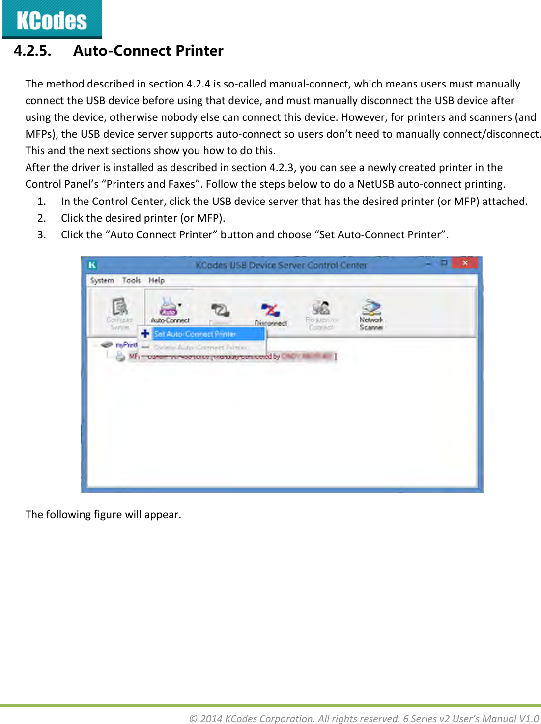 &copy;2014KCodesCorporation.Allrightsreserved.6Seriesv2User&rsquo;sManualV1.04.2.5. Auto-ConnectPrinterThemethoddescribedinsection4.2.4isso‐calledmanual‐connect,whichmeansusersmustmanuallyconnecttheUSBdevicebeforeusingthatdevice,andmustmanuallydisconnecttheUSBdeviceafterusingthedevice,otherwisenobodyelsecanconnectthisdevice.However,forprintersandscanners(andMFPs),theUSBdeviceserversupportsauto‐connectsousersdon&rsquo;tneedtomanuallyconnect/disconnect.Thisandthenextsectionsshowyouhowtodothis.Afterthedriverisinstalledasdescribedinsection4.2.3,youcanseeanewlycreatedprinterintheControlPanel&rsquo;s&ldquo;PrintersandFaxes&rdquo;.FollowthestepsbelowtodoaNetUSBauto‐connectprinting.1. IntheControlCenter,clicktheUSBdeviceserverthathasthedesiredprinter(orMFP)attached.2. Clickthedesiredprinter(orMFP).3. Clickthe&ldquo;AutoConnectPrinter&rdquo;buttonandchoose&ldquo;SetAuto‐ConnectPrinter&rdquo;.Thefollowingfigurewillappear.