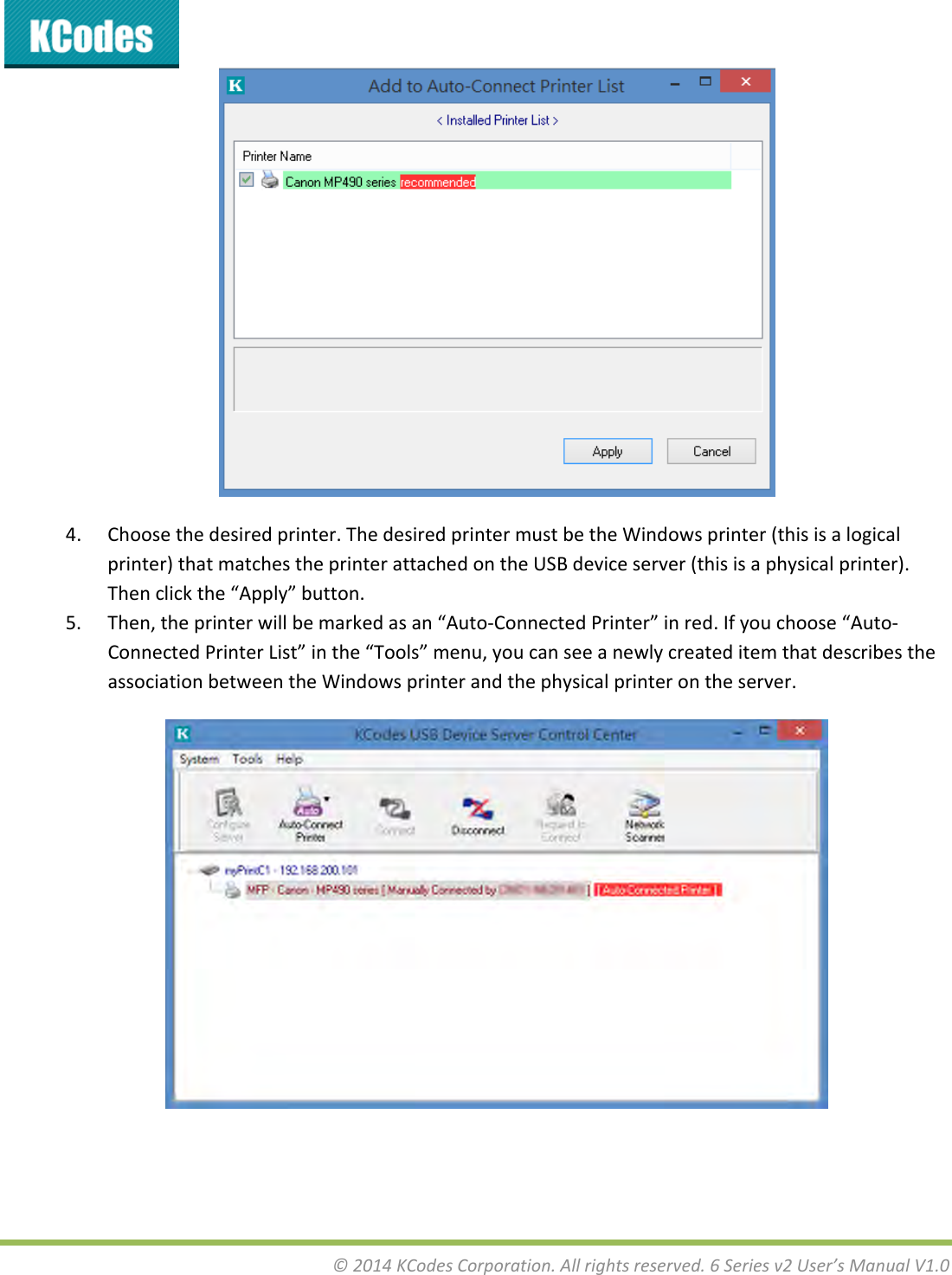 &copy;2014KCodesCorporation.Allrightsreserved.6Seriesv2User&rsquo;sManualV1.04. Choosethedesiredprinter.ThedesiredprintermustbetheWindowsprinter(thisisalogicalprinter)thatmatchestheprinterattachedontheUSBdeviceserver(thisisaphysicalprinter).Thenclickthe&ldquo;Apply&rdquo;button.5. Then,theprinterwillbemarkedasan&ldquo;Auto‐ConnectedPrinter&rdquo;inred.Ifyouchoose&ldquo;Auto‐ConnectedPrinterList&rdquo;inthe&ldquo;Tools&rdquo;menu,youcanseeanewlycreateditemthatdescribestheassociationbetweentheWindowsprinterandthephysicalprinterontheserver.