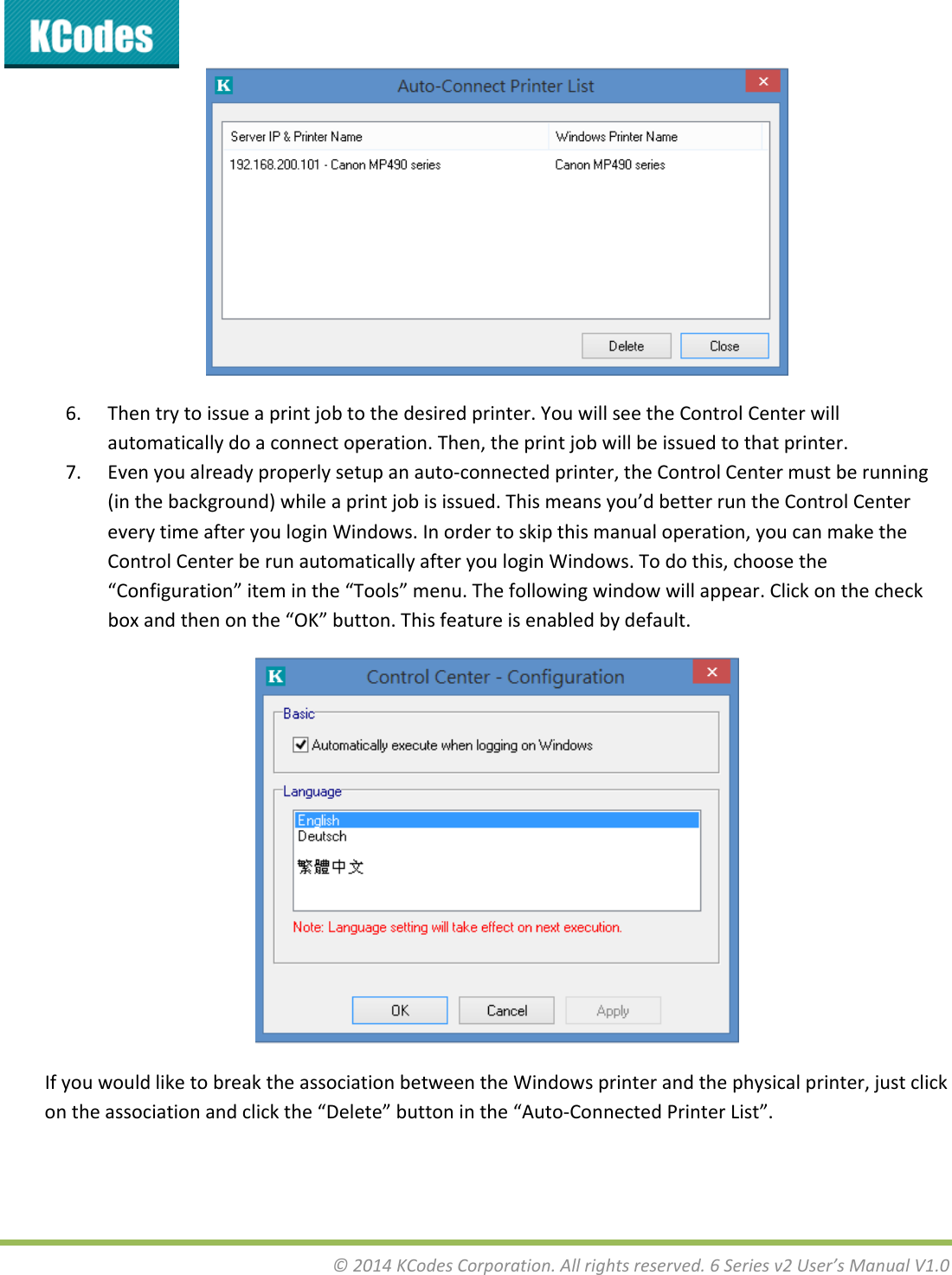 &copy;2014KCodesCorporation.Allrightsreserved.6Seriesv2User&rsquo;sManualV1.06. Thentrytoissueaprintjobtothedesiredprinter.YouwillseetheControlCenterwillautomaticallydoaconnectoperation.Then,theprintjobwillbeissuedtothatprinter.7. Evenyoualreadyproperlysetupanauto‐connectedprinter,theControlCentermustberunning(inthebackground)whileaprintjobisissued.Thismeansyou&rsquo;dbetterruntheControlCentereverytimeafteryouloginWindows.Inordertoskipthismanualoperation,youcanmaketheControlCenterberunautomaticallyafteryouloginWindows.Todothis,choosethe&ldquo;Configuration&rdquo;iteminthe&ldquo;Tools&rdquo;menu.Thefollowingwindowwillappear.Clickonthecheckboxandthenonthe&ldquo;OK&rdquo;button.Thisfeatureisenabledbydefault.IfyouwouldliketobreaktheassociationbetweentheWindowsprinterandthephysicalprinter,justclickontheassociationandclickthe&ldquo;Delete&rdquo;buttoninthe&ldquo;Auto‐ConnectedPrinterList&rdquo;.