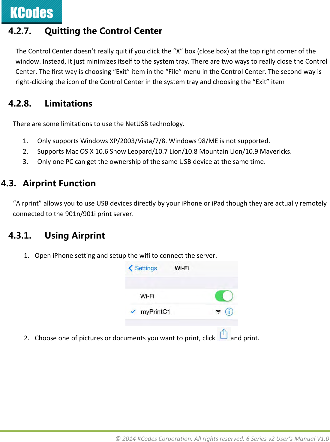 &copy;2014KCodesCorporation.Allrightsreserved.6Seriesv2User&rsquo;sManualV1.04.2.7. QuittingtheControlCenterTheControlCenterdoesn&rsquo;treallyquitifyouclickthe&ldquo;X&rdquo;box(closebox)atthetoprightcornerofthewindow.Instead,itjustminimizesitselftothesystemtray.TherearetwowaystoreallyclosetheControlCenter.Thefirstwayischoosing&ldquo;Exit&rdquo;iteminthe&ldquo;File&rdquo;menuintheControlCenter.Thesecondwayisright‐clickingtheiconoftheControlCenterinthesystemtrayandchoosingthe&ldquo;Exit&rdquo;item4.2.8. LimitationsTherearesomelimitationstousetheNetUSBtechnology.1. OnlysupportsWindowsXP/2003/Vista/7/8.Windows98/MEisnotsupported.2. SupportsMacOSX10.6SnowLeopard/10.7Lion/10.8MountainLion/10.9Mavericks.3. OnlyonePCcangettheownershipofthesameUSBdeviceatthesametime.4.3. AirprintFunction&ldquo;Airprint&rdquo;allowsyoutouseUSBdevicesdirectlybyyouriPhoneoriPadthoughtheyareactuallyremotelyconnectedtothe901n/901iprintserver.4.3.1. UsingAirprint1. OpeniPhonesettingandsetupthewifitoconnecttheserver.2. Chooseoneofpicturesordocumentsyouwanttoprint,clickandprint.