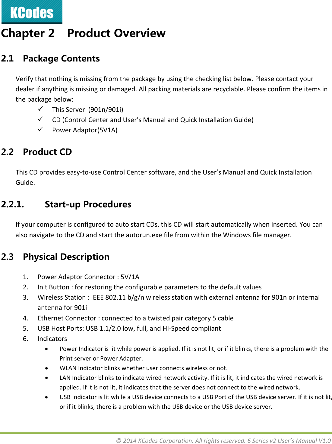 &copy;2014KCodesCorporation.Allrightsreserved.6Seriesv2User&rsquo;sManualV1.0Chapter2 ProductOverview2.1 PackageContentsVerifythatnothingismissingfromthepackagebyusingthecheckinglistbelow.Pleasecontactyourdealerifanythingismissingordamaged.Allpackingmaterialsarerecyclable.Pleaseconfirmtheitemsinthepackagebelow: ThisServer(901n/901i) CD(ControlCenterandUser&rsquo;sManualandQuickInstallationGuide) PowerAdaptor(5V1A)2.2 ProductCDThisCDprovideseasy‐to‐useControlCentersoftware,andtheUser&rsquo;sManualandQuickInstallationGuide.2.2.1. Start-upProceduresIfyourcomputerisconfiguredtoautostartCDs,thisCDwillstartautomaticallywheninserted.YoucanalsonavigatetotheCDandstarttheautorun.exefilefromwithintheWindowsfilemanager.2.3 PhysicalDescription1. PowerAdaptorConnector:5V/1A2. InitButton:forrestoringtheconfigurableparameterstothedefaultvalues3. WirelessStation:IEEE802.11b/g/nwirelessstationwithexternalantennafor901norinternalantennafor901i4. EthernetConnector:connectedtoatwistedpaircategory5cable5. USBHostPorts:USB1.1/2.0low,full,andHi‐Speedcompliant6. Indicators PowerIndicatorislitwhilepowerisapplied.Ifitisnotlit,orifitblinks,thereisaproblemwiththePrintserverorPowerAdapter. WLANIndicatorblinkswhetheruserconnectswirelessornot. LANIndicatorblinkstoindicatewirednetworkactivity.Ifitislit,itindicatesthewirednetworkisapplied.Ifitisnotlit,itindicatesthattheserverdoesnotconnecttothewirednetwork. USBIndicatorislitwhileaUSBdeviceconnectstoaUSBPortoftheUSBdeviceserver.Ifitisnotlit,orifitblinks,thereisaproblemwiththeUSBdeviceortheUSBdeviceserver.