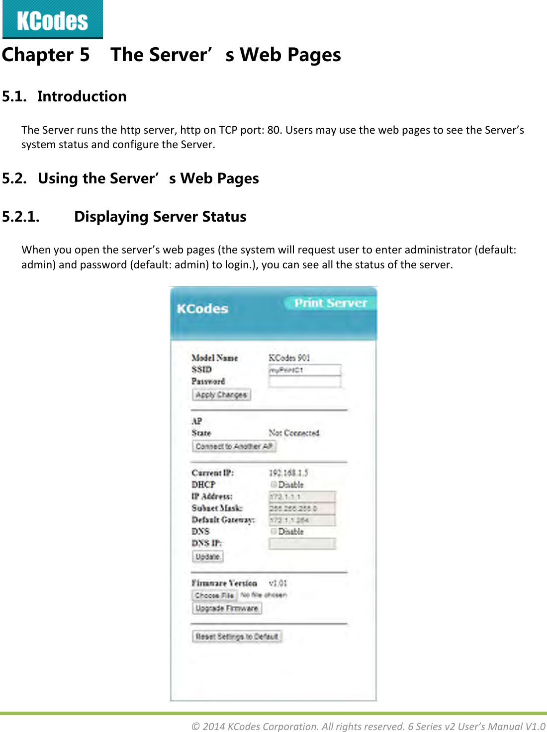 &copy;2014KCodesCorporation.Allrightsreserved.6Seriesv2User&rsquo;sManualV1.0Chapter5 TheServer&rsquo;sWebPages5.1. IntroductionTheServerrunsthehttpserver,httponTCPport:80.UsersmayusethewebpagestoseetheServer&rsquo;ssystemstatusandconfiguretheServer.5.2. UsingtheServer&rsquo;sWebPages5.2.1. DisplayingServerStatusWhenyouopentheserver&rsquo;swebpages(thesystemwillrequestusertoenteradministrator(default:admin)andpassword(default:admin)tologin.),youcanseeallthestatusoftheserver.