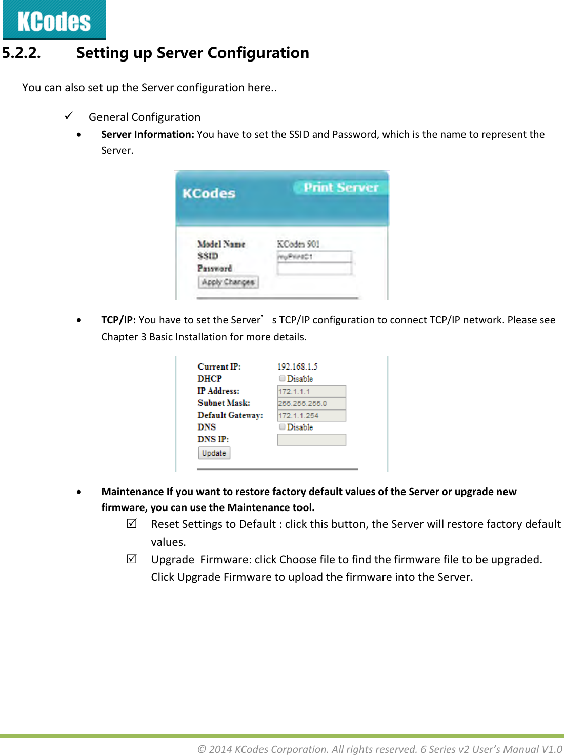&copy;2014KCodesCorporation.Allrightsreserved.6Seriesv2User&rsquo;sManualV1.05.2.2. SettingupServerConfigurationYoucanalsosetuptheServerconfigurationhere.. GeneralConfiguration ServerInformation:YouhavetosettheSSIDandPassword,whichisthenametorepresenttheServer. TCP/IP:YouhavetosettheServer&rsquo;sTCP/IPconfigurationtoconnectTCP/IPnetwork.PleaseseeChapter3BasicInstallationformoredetails. MaintenanceIfyouwanttorestorefactorydefaultvaluesoftheServerorupgradenewfirmware,youcanusetheMaintenancetool. ResetSettingstoDefault:clickthisbutton,theServerwillrestorefactorydefaultvalues. UpgradeFirmware:clickChoosefiletofindthefirmwarefiletobeupgraded.ClickUpgradeFirmwaretouploadthefirmwareintotheServer.