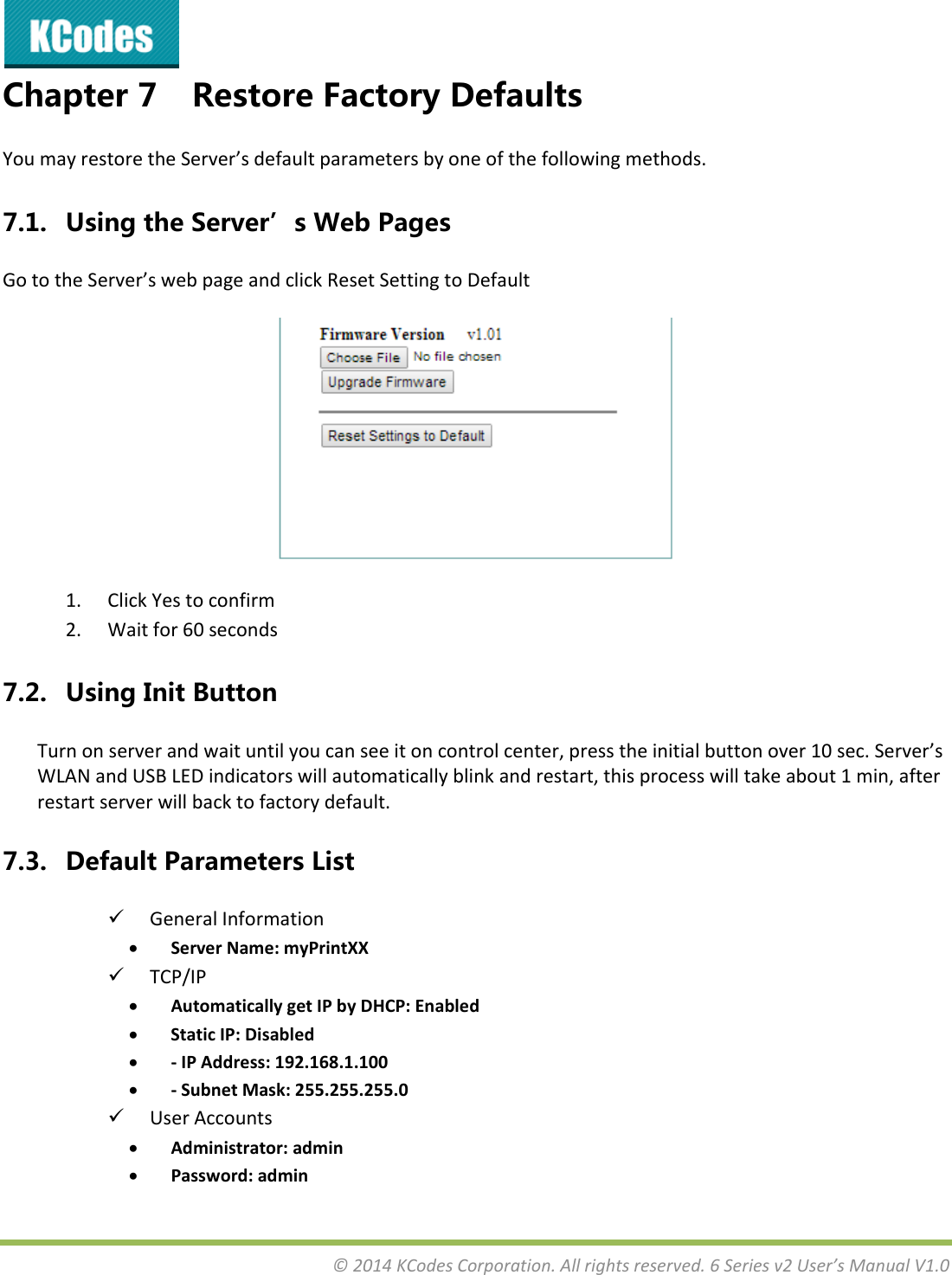 &copy;2014KCodesCorporation.Allrightsreserved.6Seriesv2User&rsquo;sManualV1.0Chapter7 RestoreFactoryDefaultsYoumayrestoretheServer&rsquo;sdefaultparametersbyoneofthefollowingmethods.7.1. UsingtheServer&rsquo;sWebPagesGototheServer&rsquo;swebpageandclickResetSettingtoDefault1. ClickYestoconfirm2. Waitfor60seconds7.2. UsingInitButtonTurnonserverandwaituntilyoucanseeitoncontrolcenter,presstheinitialbuttonover10sec.Server&rsquo;sWLANandUSBLEDindicatorswillautomaticallyblinkandrestart,thisprocesswilltakeabout1min,afterrestartserverwillbacktofactorydefault.7.3. DefaultParametersList GeneralInformation ServerName:myPrintXX TCP/IP AutomaticallygetIPbyDHCP:Enabled StaticIP:Disabled ‐IPAddress:192.168.1.100 ‐SubnetMask:255.255.255.0 UserAccounts Administrator:admin Password:admin