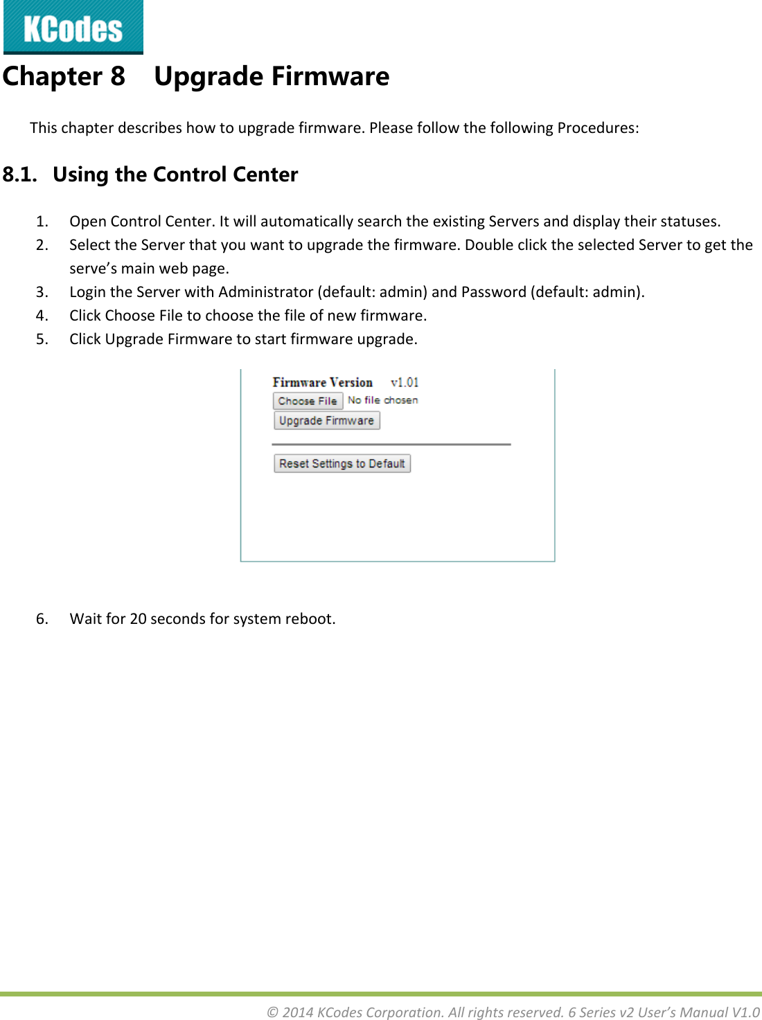 &copy;2014KCodesCorporation.Allrightsreserved.6Seriesv2User&rsquo;sManualV1.0Chapter8 UpgradeFirmwareThischapterdescribeshowtoupgradefirmware.PleasefollowthefollowingProcedures:8.1. UsingtheControlCenter1. OpenControlCenter.ItwillautomaticallysearchtheexistingServersanddisplaytheirstatuses.2. SelecttheServerthatyouwanttoupgradethefirmware.DoubleclicktheselectedServertogettheserve&rsquo;smainwebpage.3. LogintheServerwithAdministrator(default:admin)andPassword(default:admin).4. ClickChooseFiletochoosethefileofnewfirmware.5. ClickUpgradeFirmwaretostartfirmwareupgrade.6. Waitfor20secondsforsystemreboot.