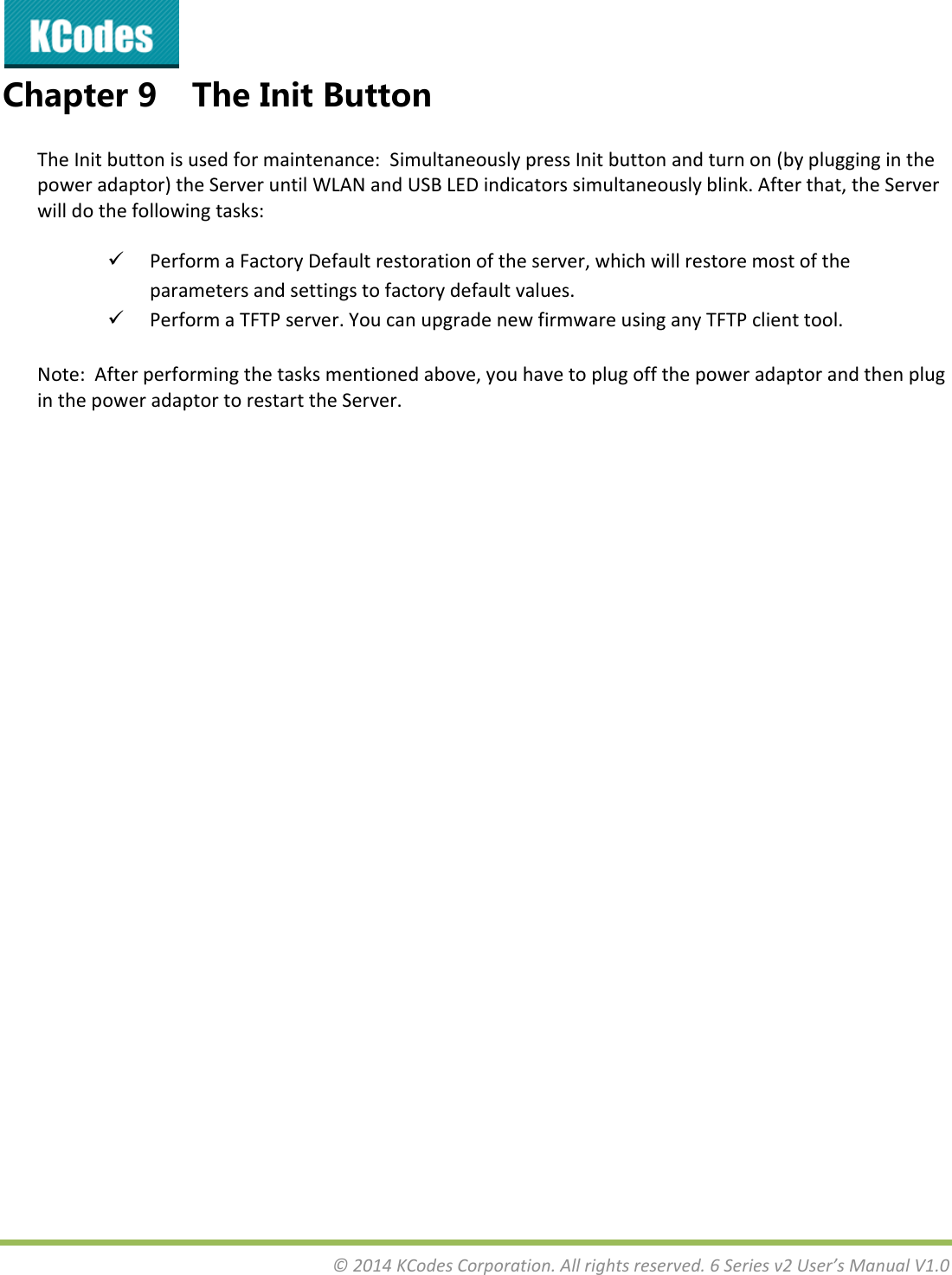 &copy;2014KCodesCorporation.Allrightsreserved.6Seriesv2User&rsquo;sManualV1.0Chapter9 TheInitButtonTheInitbuttonisusedformaintenance:SimultaneouslypressInitbuttonandturnon(byplugginginthepoweradaptor)theServeruntilWLANandUSBLEDindicatorssimultaneouslyblink.Afterthat,theServerwilldothefollowingtasks: PerformaFactoryDefaultrestorationoftheserver,whichwillrestoremostoftheparametersandsettingstofactorydefaultvalues. PerformaTFTPserver.YoucanupgradenewfirmwareusinganyTFTPclienttool.Note:Afterperformingthetasksmentionedabove,youhavetoplugoffthepoweradaptorandthenpluginthepoweradaptortorestarttheServer.  