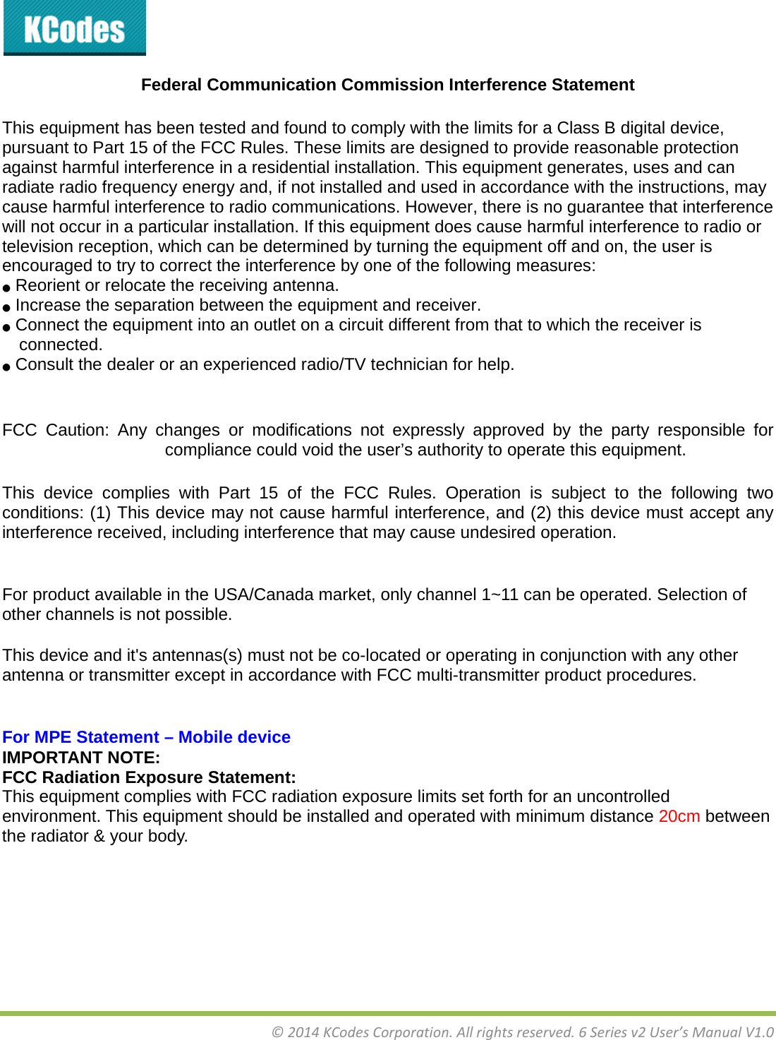 &copy;2014KCodesCorporation.Allrightsreserved.6Seriesv2User&rsquo;sManualV1.0 Federal Communication Commission Interference Statement   This equipment has been tested and found to comply with the limits for a Class B digital device, pursuant to Part 15 of the FCC Rules. These limits are designed to provide reasonable protection against harmful interference in a residential installation. This equipment generates, uses and can radiate radio frequency energy and, if not installed and used in accordance with the instructions, may cause harmful interference to radio communications. However, there is no guarantee that interference will not occur in a particular installation. If this equipment does cause harmful interference to radio or television reception, which can be determined by turning the equipment off and on, the user is encouraged to try to correct the interference by one of the following measures: ●  Reorient or relocate the receiving antenna. ●  Increase the separation between the equipment and receiver. ●  Connect the equipment into an outlet on a circuit different from that to which the receiver is connected. ●  Consult the dealer or an experienced radio/TV technician for help.   FCC Caution: Any changes or modifications not expressly approved by the party responsible for compliance could void the user&rsquo;s authority to operate this equipment.  This device complies with Part 15 of the FCC Rules. Operation is subject to the following two conditions: (1) This device may not cause harmful interference, and (2) this device must accept any interference received, including interference that may cause undesired operation.   For product available in the USA/Canada market, only channel 1~11 can be operated. Selection of other channels is not possible. This device and it's antennas(s) must not be co-located or operating in conjunction with any other antenna or transmitter except in accordance with FCC multi-transmitter product procedures.   For MPE Statement &ndash; Mobile device IMPORTANT NOTE: FCC Radiation Exposure Statement: This equipment complies with FCC radiation exposure limits set forth for an uncontrolled environment. This equipment should be installed and operated with minimum distance 20cm between the radiator &amp; your body.  