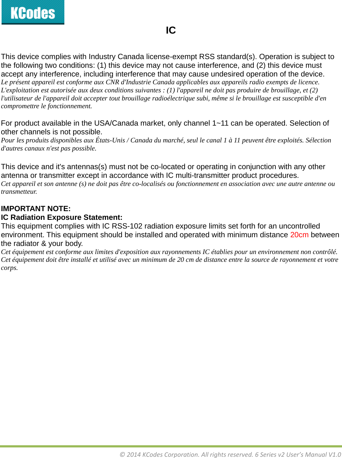 &copy;2014KCodesCorporation.Allrightsreserved.6Seriesv2User&rsquo;sManualV1.0IC   This device complies with Industry Canada license-exempt RSS standard(s). Operation is subject to the following two conditions: (1) this device may not cause interference, and (2) this device must accept any interference, including interference that may cause undesired operation of the device. Le pr&eacute;sent appareil est conforme aux CNR d'Industrie Canada applicables aux appareils radio exempts de licence. L'exploitation est autoris&eacute;e aux deux conditions suivantes : (1) l'appareil ne doit pas produire de brouillage, et (2) l'utilisateur de l'appareil doit accepter tout brouillage radio&eacute;lectrique subi, m&ecirc;me si le brouillage est susceptible d'en compromettre le fonctionnement.  For product available in the USA/Canada market, only channel 1~11 can be operated. Selection of other channels is not possible. Pour les produits disponibles aux &Eacute;tats-Unis / Canada du march&eacute;, seul le canal 1 &agrave; 11 peuvent &ecirc;tre exploit&eacute;s. S&eacute;lection d'autres canaux n'est pas possible.   This device and it's antennas(s) must not be co-located or operating in conjunction with any other antenna or transmitter except in accordance with IC multi-transmitter product procedures. Cet appareil et son antenne (s) ne doit pas &ecirc;tre co-localis&eacute;s ou fonctionnement en association avec une autre antenne ou transmetteur. IMPORTANT NOTE: IC Radiation Exposure Statement: This equipment complies with IC RSS-102 radiation exposure limits set forth for an uncontrolled environment. This equipment should be installed and operated with minimum distance 20cm between the radiator &amp; your body. Cet &eacute;quipement est conforme aux limites d'exposition aux rayonnements IC &eacute;tablies pour un environnement non contr&ocirc;l&eacute;. Cet &eacute;quipement doit &ecirc;tre install&eacute; et utilis&eacute; avec un minimum de 20 cm de distance entre la source de rayonnement et votre corps. 