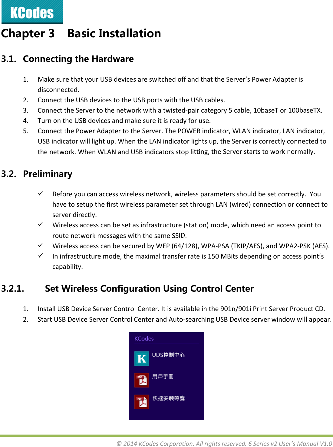 &copy;2014KCodesCorporation.Allrightsreserved.6Seriesv2User&rsquo;sManualV1.0Chapter3 BasicInstallation3.1. ConnectingtheHardware1. MakesurethatyourUSBdevicesareswitchedoffandthattheServer&rsquo;sPowerAdapterisdisconnected.2. ConnecttheUSBdevicestotheUSBportswiththeUSBcables.3. ConnecttheServertothenetworkwithatwisted‐paircategory5cable,10baseTor100baseTX.4. TurnontheUSBdevicesandmakesureitisreadyforuse.5. ConnectthePowerAdaptertotheServer.ThePOWERindicator,WLANindicator,LANindicator,USBindicatorwilllightup.WhentheLANindicatorlightsup,theServeriscorrectlyconnectedtothenetwork.WhenWLANandUSBindicatorsstoplitting,theServerstartstoworknormally.3.2. Preliminary Beforeyoucanaccesswirelessnetwork,wirelessparametersshouldbesetcorrectly.YouhavetosetupthefirstwirelessparametersetthroughLAN(wired)connectionorconnecttoserverdirectly. Wirelessaccesscanbesetasinfrastructure(station)mode,whichneedanaccesspointtoroutenetworkmessageswiththesameSSID. WirelessaccesscanbesecuredbyWEP(64/128),WPA‐PSA(TKIP/AES),andWPA2‐PSK(AES). Ininfrastructuremode,themaximaltransferrateis150MBitsdependingonaccesspoint&rsquo;scapability.3.2.1. SetWirelessConfigurationUsingControlCenter1. InstallUSBDeviceServerControlCenter.Itisavailableinthe901n/901iPrintServerProductCD.2. StartUSBDeviceServerControlCenterandAuto‐searchingUSBDeviceserverwindowwillappear.