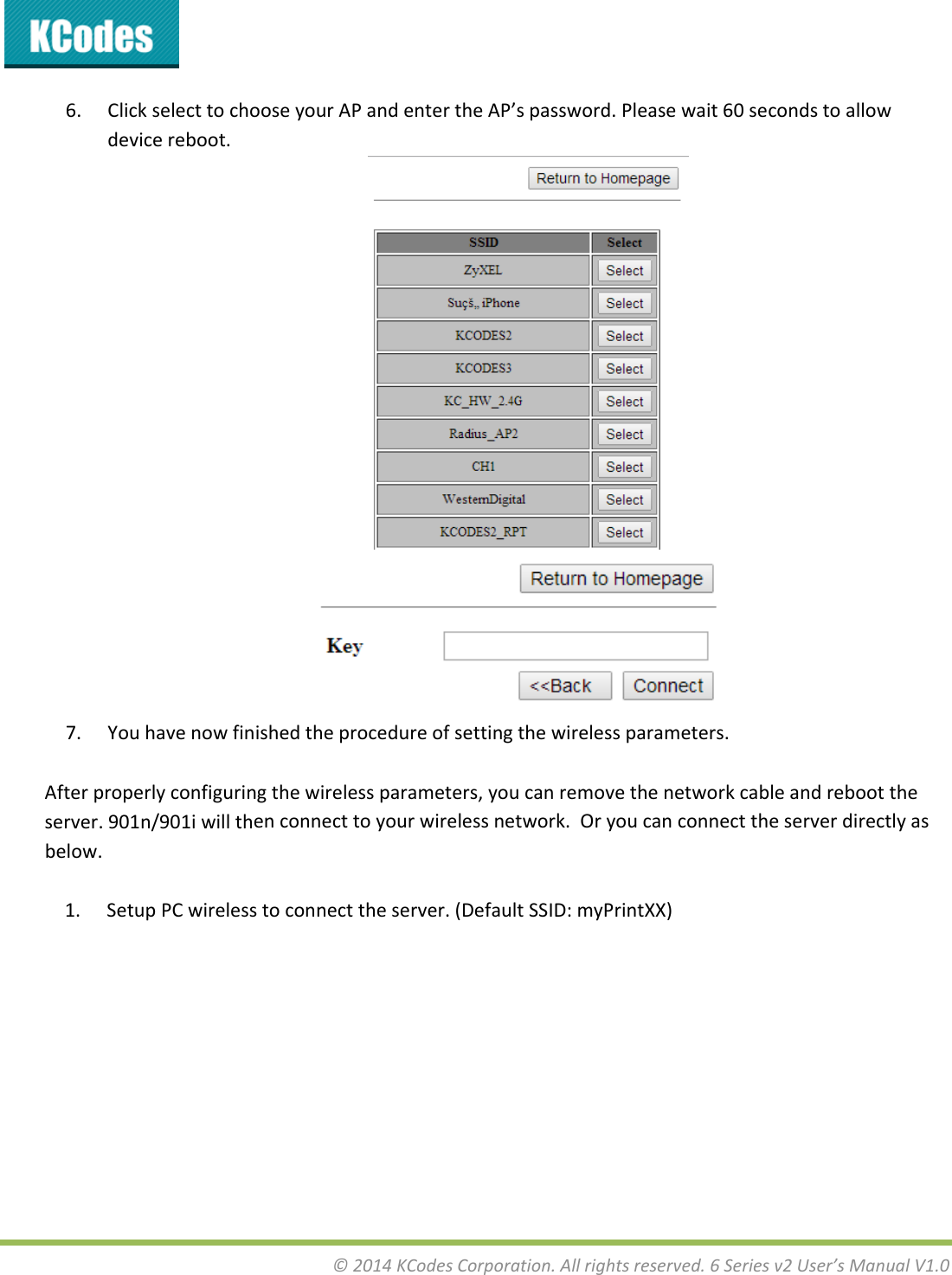 &copy;2014KCodesCorporation.Allrightsreserved.6Seriesv2User&rsquo;sManualV1.06. ClickselecttochooseyourAPandentertheAP&rsquo;spassword.Pleasewait60secondstoallowdevicereboot.7. Youhavenowfinishedtheprocedureofsettingthewirelessparameters.Afterproperlyconfiguringthewirelessparameters,youcanremovethenetworkcableandreboottheserver.901n/901iwillthenconnecttoyourwirelessnetwork.Oryoucanconnecttheserverdirectlyasbelow.1. SetupPCwirelesstoconnecttheserver.(DefaultSSID:myPrintXX)