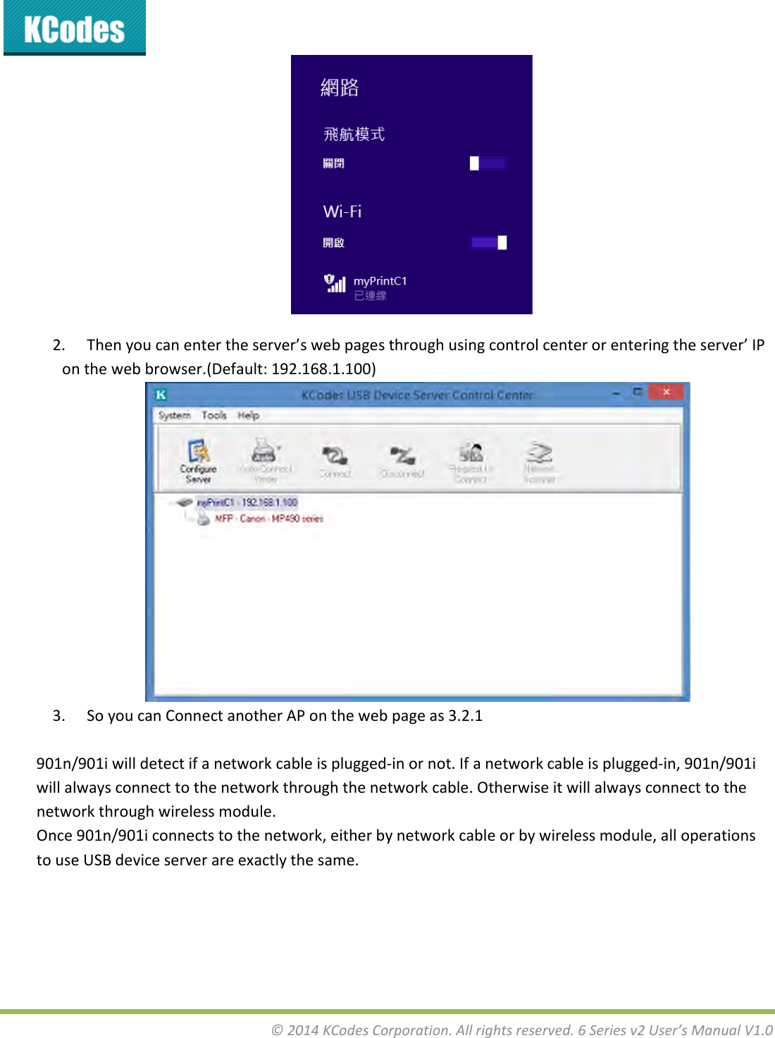 &copy;2014KCodesCorporation.Allrightsreserved.6Seriesv2User&rsquo;sManualV1.02. Thenyoucanentertheserver&rsquo;swebpagesthroughusingcontrolcenterorenteringtheserver&rsquo;IPonthewebbrowser.(Default:192.168.1.100)3. SoyoucanConnectanotherAPonthewebpageas3.2.1901n/901iwilldetectifanetworkcableisplugged‐inornot.Ifanetworkcableisplugged‐in,901n/901iwillalwaysconnecttothenetworkthroughthenetworkcable.Otherwiseitwillalwaysconnecttothenetworkthroughwirelessmodule.Once901n/901iconnectstothenetwork,eitherbynetworkcableorbywirelessmodule,alloperationstouseUSBdeviceserverareexactlythesame.