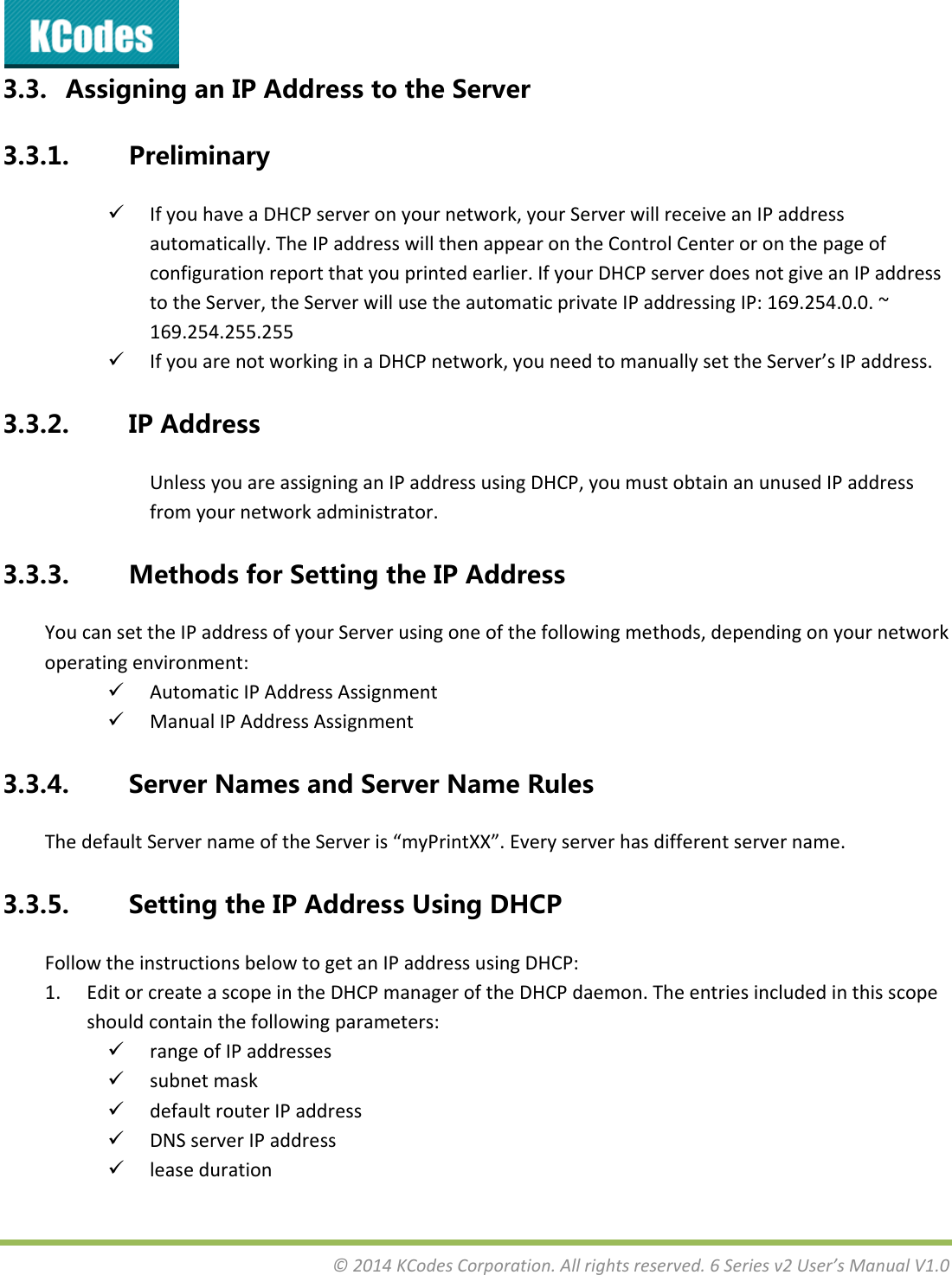 &copy;2014KCodesCorporation.Allrightsreserved.6Seriesv2User&rsquo;sManualV1.03.3. AssigninganIPAddresstotheServer3.3.1. Preliminary IfyouhaveaDHCPserveronyournetwork,yourServerwillreceiveanIPaddressautomatically.TheIPaddresswillthenappearontheControlCenteroronthepageofconfigurationreportthatyouprintedearlier.IfyourDHCPserverdoesnotgiveanIPaddresstotheServer,theServerwillusetheautomaticprivateIPaddressingIP:169.254.0.0.~169.254.255.255 IfyouarenotworkinginaDHCPnetwork,youneedtomanuallysettheServer&rsquo;sIPaddress.3.3.2. IPAddressUnlessyouareassigninganIPaddressusingDHCP,youmustobtainanunusedIPaddressfromyournetworkadministrator.3.3.3. MethodsforSettingtheIPAddressYoucansettheIPaddressofyourServerusingoneofthefollowingmethods,dependingonyournetworkoperatingenvironment: AutomaticIPAddressAssignment ManualIPAddressAssignment3.3.4. ServerNamesandServerNameRulesThedefaultServernameoftheServeris&ldquo;myPrintXX&rdquo;.Everyserverhasdifferentservername.3.3.5. SettingtheIPAddressUsingDHCPFollowtheinstructionsbelowtogetanIPaddressusingDHCP:1. EditorcreateascopeintheDHCPmanageroftheDHCPdaemon.Theentriesincludedinthisscopeshouldcontainthefollowingparameters: rangeofIPaddresses subnetmask defaultrouterIPaddress DNSserverIPaddress leaseduration