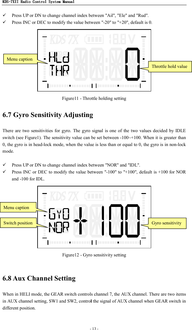 KDSKDSKDSKDS----7X7X7X7XIIIIIIII    Radio ControlRadio ControlRadio ControlRadio Control System Manual System Manual System Manual System Manual      - 13 -     Press UP or DN to change channel index between &quot;Ail&quot;, &quot;Ele&quot; and &quot;Rud&quot;.  Press INC or DEC to modify the value between &quot;-20&quot; to &quot;+20&quot;, default is 0.  Figure11 - Throttle holding setting 6.7 Gyro Sensitivity Adjusting There are  two  sensitivities  for gyro.  The gyro  signal  is one  of  the two values decided  by  IDLE switch (see Figure1). The sensitivity value can be set between -100~+100. When it is greater than 0, the gyro is in head-lock mode, when the value is less than or equal to 0, the gyro is in non-lock mode.     Press UP or DN to change channel index between &quot;NOR&quot; and &quot;IDL&quot;.  Press INC or DEC to modify  the value between &quot;-100&quot; to &quot;+100&quot;, default is +100 for NOR and -100 for IDL.  Figure12 - Gyro sensitivity setting  6.8 Aux Channel Setting When in HELI mode, the GEAR switch controls channel 7, the AUX channel. There are two items in AUX channel setting, SW1 and SW2, control the signal of AUX channel when GEAR switch in different position.  Throttle hold value Menu caption Switch position Gyro sensitivity Menu caption 