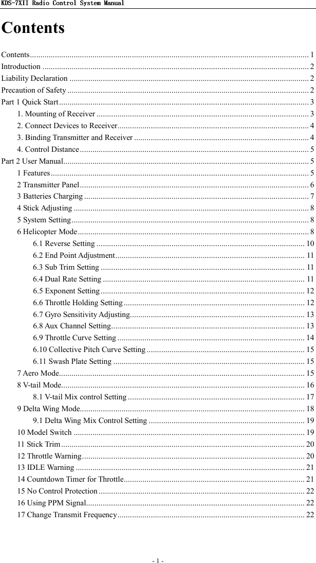 KDSKDSKDSKDS----7X7X7X7XIIIIIIII    Radio ControlRadio ControlRadio ControlRadio Control System Manual System Manual System Manual System Manual      - 1 -   Contents Contents...................................................................................................................................... 1 Introduction ................................................................................................................................ 2 Liability Declaration ................................................................................................................... 2 Precaution of Safety .................................................................................................................... 2 Part 1 Quick Start........................................................................................................................ 3 1. Mounting of Receiver ...................................................................................................... 3 2. Connect Devices to Receiver............................................................................................ 4 3. Binding Transmitter and Receiver .................................................................................... 4 4. Control Distance .............................................................................................................. 5 Part 2 User Manual...................................................................................................................... 5 1 Features............................................................................................................................ 5 2 Transmitter Panel.............................................................................................................. 6 3 Batteries Charging ............................................................................................................ 7 4 Stick Adjusting ................................................................................................................. 8 5 System Setting.................................................................................................................. 8 6 Helicopter Mode............................................................................................................... 8 6.1 Reverse Setting .................................................................................................... 10 6.2 End Point Adjustment........................................................................................... 11 6.3 Sub Trim Setting .................................................................................................. 11 6.4 Dual Rate Setting ................................................................................................. 11 6.5 Exponent Setting.................................................................................................. 12 6.6 Throttle Holding Setting ....................................................................................... 12 6.7 Gyro Sensitivity Adjusting.................................................................................... 13 6.8 Aux Channel Setting............................................................................................. 13 6.9 Throttle Curve Setting .......................................................................................... 14 6.10 Collective Pitch Curve Setting ............................................................................ 15 6.11 Swash Plate Setting ............................................................................................ 15 7 Aero Mode...................................................................................................................... 15 8 V-tail Mode..................................................................................................................... 16 8.1 V-tail Mix control Setting ..................................................................................... 17 9 Delta Wing Mode............................................................................................................ 18 9.1 Delta Wing Mix Control Setting ........................................................................... 19 10 Model Switch ............................................................................................................... 19 11 Stick Trim ..................................................................................................................... 20 12 Throttle Warning........................................................................................................... 20 13 IDLE Warning .............................................................................................................. 21 14 Countdown Timer for Throttle....................................................................................... 21 15 No Control Protection ................................................................................................... 22 16 Using PPM Signal......................................................................................................... 22 17 Change Transmit Frequency.......................................................................................... 22  