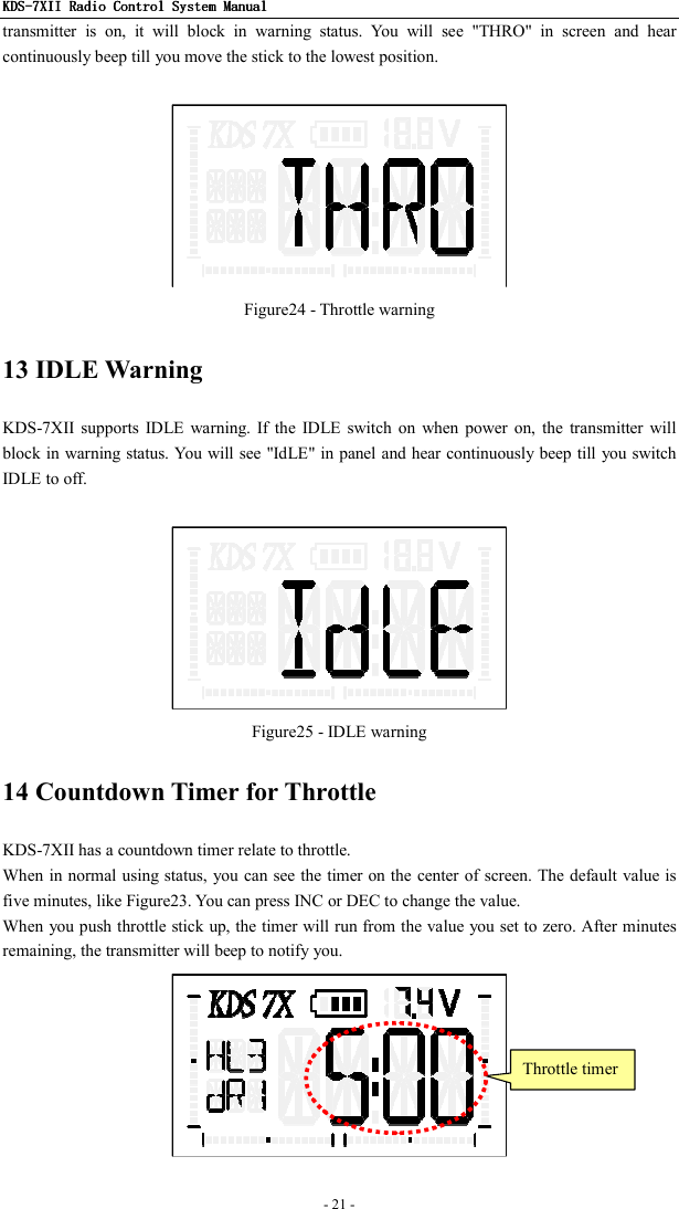 KDSKDSKDSKDS----7X7X7X7XIIIIIIII    Radio ControlRadio ControlRadio ControlRadio Control System Manual System Manual System Manual System Manual      - 21 -   transmitter  is  on,  it  will  block  in  warning  status.  You  will  see  &quot;THRO&quot;  in  screen  and  hear continuously beep till you move the stick to the lowest position.     Figure24 - Throttle warning 13 IDLE Warning KDS-7XII  supports  IDLE  warning. If  the  IDLE  switch  on  when power  on,  the  transmitter  will block in warning status. You will see &quot;IdLE&quot; in panel and hear continuously beep till you switch IDLE to off.     Figure25 - IDLE warning 14 Countdown Timer for Throttle KDS-7XII has a countdown timer relate to throttle. When in normal using status, you can see the timer on the center of screen. The default value is five minutes, like Figure23. You can press INC or DEC to change the value. When you push throttle stick up, the timer will run from the value you set to zero. After minutes remaining, the transmitter will beep to notify you.  Throttle timer 