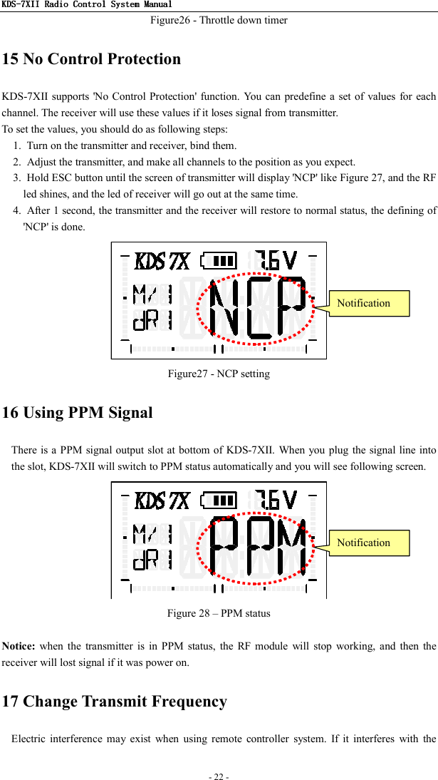 KDSKDSKDSKDS----7X7X7X7XIIIIIIII    Radio ControlRadio ControlRadio ControlRadio Control System Manual System Manual System Manual System Manual      - 22 -   Figure26 - Throttle down timer 15 No Control Protection KDS-7XII supports &apos;No Control Protection&apos; function.  You can  predefine a  set of values for each channel. The receiver will use these values if it loses signal from transmitter. To set the values, you should do as following steps: 1.  Turn on the transmitter and receiver, bind them. 2.  Adjust the transmitter, and make all channels to the position as you expect. 3.  Hold ESC button until the screen of transmitter will display &apos;NCP&apos; like Figure 27, and the RF led shines, and the led of receiver will go out at the same time. 4.  After 1 second, the transmitter and the receiver will restore to normal status, the defining of &apos;NCP&apos; is done.  Figure27 - NCP setting 16 Using PPM Signal There is a PPM signal output slot at bottom of KDS-7XII. When you plug the signal line into the slot, KDS-7XII will switch to PPM status automatically and you will see following screen.  Figure 28 – PPM status  Notice:  when  the  transmitter  is  in  PPM  status,  the  RF  module  will  stop  working,  and  then  the receiver will lost signal if it was power on. 17 Change Transmit Frequency   Electric  interference  may  exist  when  using  remote  controller  system.  If  it  interferes  with  the Notification Notification 