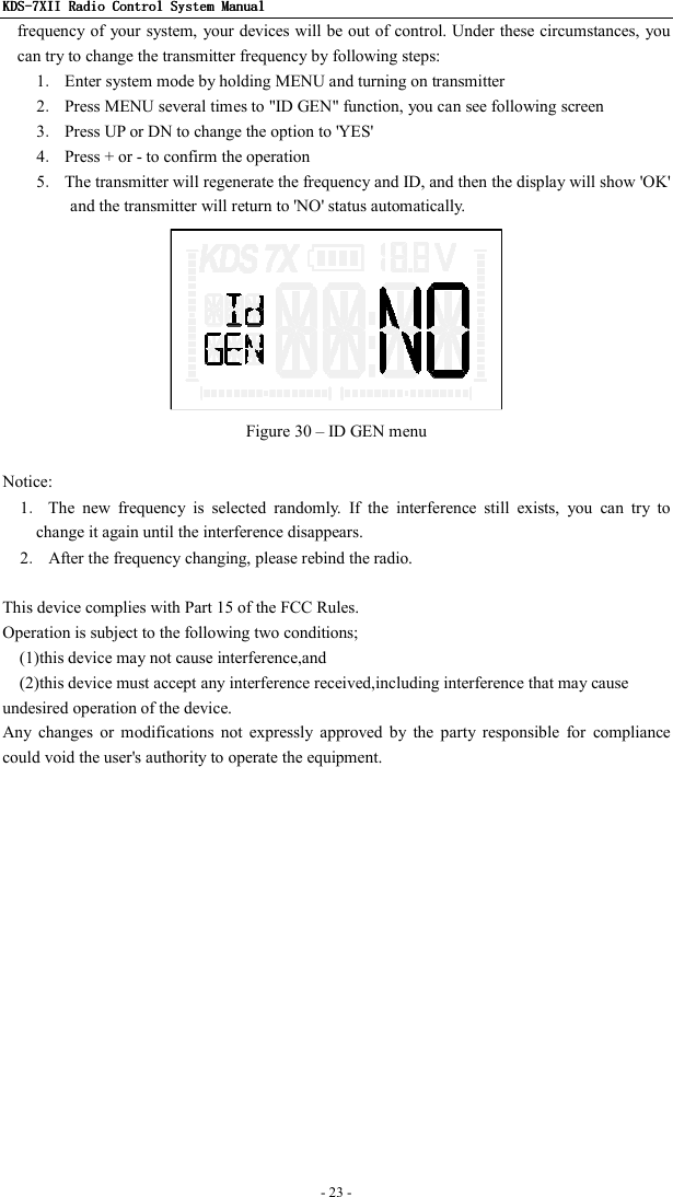 KDSKDSKDSKDS----7X7X7X7XIIIIIIII    Radio ControlRadio ControlRadio ControlRadio Control System Manual System Manual System Manual System Manual      - 23 -   frequency of your system, your devices will be out of control. Under these circumstances, you can try to change the transmitter frequency by following steps: 1．  Enter system mode by holding MENU and turning on transmitter 2．  Press MENU several times to &quot;ID GEN&quot; function, you can see following screen 3．  Press UP or DN to change the option to &apos;YES&apos; 4．  Press + or - to confirm the operation 5．  The transmitter will regenerate the frequency and ID, and then the display will show &apos;OK&apos; and the transmitter will return to &apos;NO&apos; status automatically.    Figure 30 – ID GEN menu  Notice: 1．  The  new  frequency  is  selected  randomly.  If  the  interference  still  exists,  you  can  try  to change it again until the interference disappears. 2．  After the frequency changing, please rebind the radio.  This device complies with Part 15 of the FCC Rules. Operation is subject to the following two conditions; (1)this device may not cause interference,and (2)this device must accept any interference received,including interference that may cause undesired operation of the device. Any  changes  or  modifications  not  expressly  approved  by  the  party  responsible  for  compliance could void the user&apos;s authority to operate the equipment. 