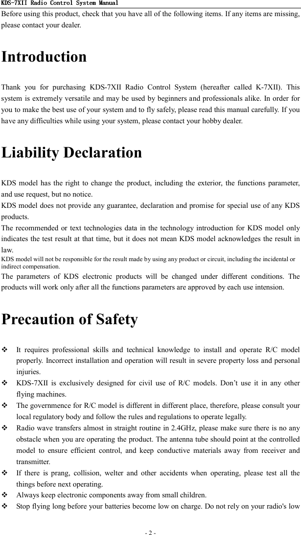 KDSKDSKDSKDS----7X7X7X7XIIIIIIII    Radio ControlRadio ControlRadio ControlRadio Control System Manual System Manual System Manual System Manual      - 2 -   Before using this product, check that you have all of the following items. If any items are missing, please contact your dealer. Introduction Thank  you  for  purchasing  KDS-7XII  Radio  Control  System  (hereafter  called  K-7XII).  This system is extremely  versatile and may be used by beginners and professionals alike. In order for you to make the best use of your system and to fly safely, please read this manual carefully. If you have any difficulties while using your system, please contact your hobby dealer. Liability Declaration KDS model has  the right to  change the product, including the exterior,  the functions  parameter, and use request, but no notice. KDS model does not provide any guarantee, declaration and promise for special use of any KDS products. The recommended or  text technologies data in the  technology introduction for KDS model only indicates the test result at that time, but it does not mean KDS model acknowledges the result in law. KDS model will not be responsible for the result made by using any product or circuit, including the incidental or indirect compensation. The  parameters  of  KDS  electronic  products  will  be  changed  under  different  conditions.  The products will work only after all the functions parameters are approved by each use intension. Precaution of Safety  It  requires  professional  skills  and  technical  knowledge  to  install  and  operate  R/C  model properly. Incorrect installation and operation will result in severe property loss and personal injuries.  KDS-7XII  is  exclusively  designed  for  civil  use  of  R/C  models.  Don’t  use  it  in  any  other flying machines.  The governmence for R/C model is different in different place, therefore, please consult your local regulatory body and follow the rules and regulations to operate legally.  Radio wave transfers almost  in straight routine in 2.4GHz, please make sure there is no any obstacle when you are operating the product. The antenna tube should point at the controlled model  to  ensure  efficient  control,  and  keep  conductive  materials  away  from  receiver  and transmitter.  If  there  is  prang,  collision,  welter  and  other  accidents  when  operating,  please  test  all  the things before next operating.  Always keep electronic components away from small children.  Stop flying long before your batteries become low on charge. Do not rely on your radio&apos;s low 