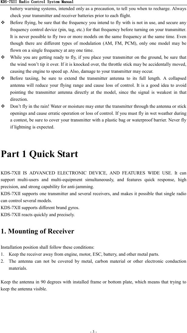 KDSKDSKDSKDS----7X7X7X7XIIIIIIII    Radio ControlRadio ControlRadio ControlRadio Control System Manual System Manual System Manual System Manual      - 3 -   battery warning systems, intended only as a precaution, to tell you when to recharge. Always check your transmitter and receiver batteries prior to each flight.  Before flying, be sure that the frequency you intend to fly  with is not in use, and secure any frequency control device (pin, tag, etc.) for that frequency before turning on your transmitter. It is never possible to fly two or more models on the same frequency at the same time. Even though  there  are  different  types  of  modulation  (AM,  FM,  PCM),  only  one  model  may  be flown on a single frequency at any one time.  While you are getting ready to fly, if you  place your transmitter on the ground, be sure that the wind won’t tip it over. If it is knocked over, the throttle stick may be accidentally moved, causing the engine to speed up. Also, damage to your transmitter may occur.  Before  taxiing,  be  sure  to  extend  the  transmitter  antenna  to  its  full  length.  A  collapsed antenna  will reduce  your  flying range and  cause loss  of control. It is  a good idea  to avoid pointing  the  transmitter  antenna  directly  at  the  model,  since  the  signal  is  weakest  in  that direction.  Don’t fly in the rain! Water or moisture may enter the transmitter through the antenna or stick openings and cause erratic operation or loss of control. If you must fly in wet weather during a contest, be sure to cover your transmitter with a plastic bag or waterproof barrier. Never fly if lightning is expected.  Part 1 Quick Start KDS-7XII  IS  ADVANCED  ELECTRONIC  DEVICE,  AND  FEATURES  WIDE  USE.  It  can support  multi-users  and  multi-equipment  simultaneously,  and  features  quick  response,  high precision, and strong capability for anti-jamming. KDS-7XII supports one transmitter and several receivers, and makes it possible that single radio can control several models. KDS-7XII supports different brand gyros. KDS-7XII reacts quickly and precisely. 1. Mounting of Receiver Installation position shall follow these conditions: 1. Keep the receiver away from engine, motor, ESC, battery, and other metal parts. 2. The  antenna  can  not  be  covered  by  metal,  carbon  material  or  other  electronic  conduction materials.  Keep the antenna in 90 degrees with installed frame or bottom plate, which means that trying to keep the antenna visible.                            