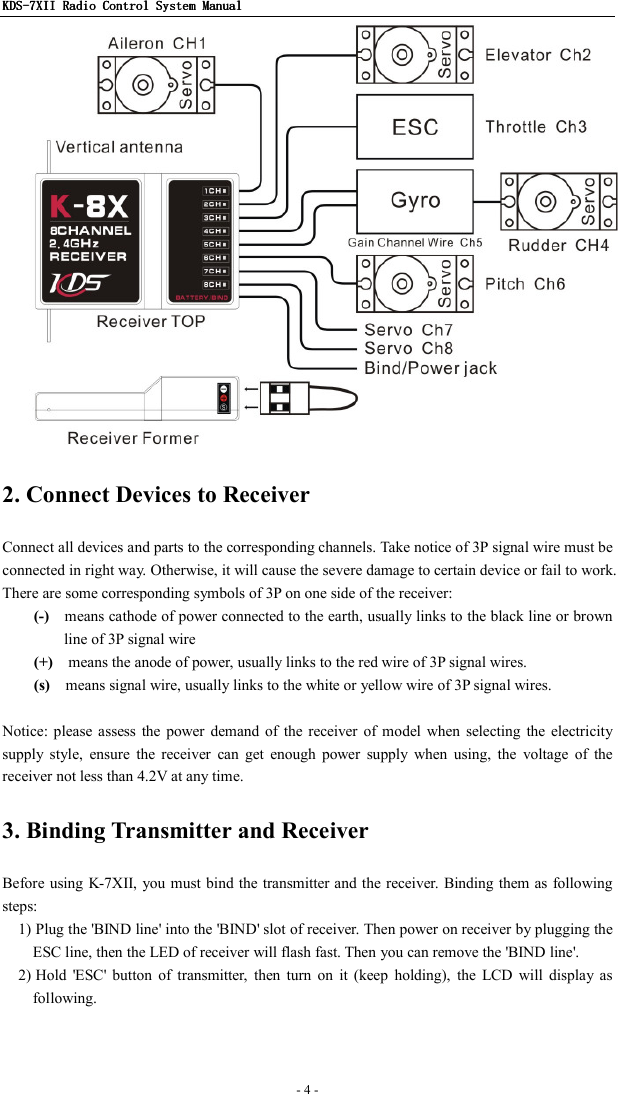 KDSKDSKDSKDS----7X7X7X7XIIIIIIII    Radio ControlRadio ControlRadio ControlRadio Control System Manual System Manual System Manual System Manual      - 4 -    2. Connect Devices to Receiver Connect all devices and parts to the corresponding channels. Take notice of 3P signal wire must be connected in right way. Otherwise, it will cause the severe damage to certain device or fail to work. There are some corresponding symbols of 3P on one side of the receiver: (-)    means cathode of power connected to the earth, usually links to the black line or brown line of 3P signal wire (+)    means the anode of power, usually links to the red wire of 3P signal wires. (s)    means signal wire, usually links to the white or yellow wire of 3P signal wires.  Notice: please assess  the  power  demand of  the  receiver  of  model  when  selecting  the electricity supply  style,  ensure  the  receiver  can  get  enough  power  supply  when  using,  the  voltage  of  the receiver not less than 4.2V at any time. 3. Binding Transmitter and Receiver Before using K-7XII, you must bind the transmitter and the receiver. Binding them as  following steps: 1) Plug the &apos;BIND line&apos; into the &apos;BIND&apos; slot of receiver. Then power on receiver by plugging the ESC line, then the LED of receiver will flash fast. Then you can remove the &apos;BIND line&apos;. 2) Hold  &apos;ESC&apos;  button  of  transmitter,  then  turn  on  it  (keep  holding),  the  LCD  will  display  as following. 