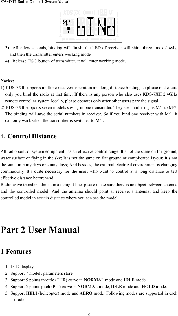 KDSKDSKDSKDS----7X7X7X7XIIIIIIII    Radio ControlRadio ControlRadio ControlRadio Control System Manual System Manual System Manual System Manual      - 5 -    3)   After few seconds, binding will  finish, the LED of receiver  will shine three times slowly, and then the transmitter enters working mode. 4)   Release &apos;ESC&apos; button of transmitter, it will enter working mode.   Notice:   1) KDS-7XII supports multiple receivers operation and long-distance binding, so please make sure only you bind  the radio at that time. If there  is  any  person who also uses KDS-7XII 2.4GHz remote controller system locally, please operates only after other users pare the signal. 2) KDS-7XII supports seven models saving in one transmitter. They are numbering as M/1 to M/7. The binding will save the serial numbers in receiver. So if  you bind one receiver with M/1, it can only work when the transmitter is switched to M/1. 4. Control Distance All radio control system equipment has an effective control range. It’s not the same on the ground, water surface or flying in the sky; It is not the same on flat ground or complicated layout; It’s not the same in rainy days or sunny days; And besides, the external electrical environment is changing continuously.  It’s  quite  necessary  for  the  users  who  want  to  control  at  a  long  distance  to  test effective distance beforehand. Radio wave transfers almost in a straight line, please make sure there is no object between antenna and  the  controlled  model.  And  the  antenna  should  point  at  receiver’s  antenna,  and  keep  the controlled model in certain distance where you can see the model.   Part 2 User Manual 1 Features 1．LCD display 2．Support 7 models parameters store 3．Support 5 points throttle (THR) curve in NORMAL mode and IDLE mode. 4．Support 5 points pitch (PIT) curve in NORMAL mode, IDLE mode and HOLD mode. 5．Support HELI (helicopter) mode and AERO mode. Following modes are supported in each mode: 