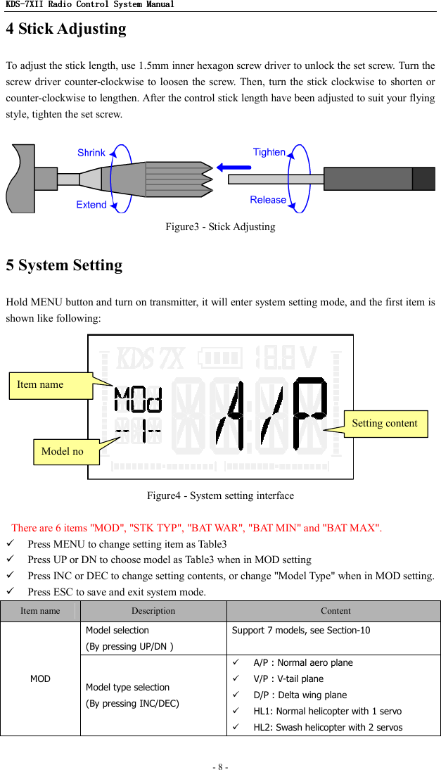 KDSKDSKDSKDS----7X7X7X7XIIIIIIII    Radio ControlRadio ControlRadio ControlRadio Control System Manual System Manual System Manual System Manual      - 8 -   4 Stick Adjusting To adjust the stick length, use 1.5mm inner hexagon screw driver to unlock the set screw. Turn the screw driver counter-clockwise to loosen the screw.  Then, turn the  stick clockwise to  shorten or counter-clockwise to lengthen. After the control stick length have been adjusted to suit your flying style, tighten the set screw.   Figure3 - Stick Adjusting 5 System Setting Hold MENU button and turn on transmitter, it will enter system setting mode, and the first item is shown like following:  Figure4 - System setting interface    There are 6 items &quot;MOD&quot;, &quot;STK TYP&quot;, &quot;BAT WAR&quot;, &quot;BAT MIN&quot; and &quot;BAT MAX&quot;.  Press MENU to change setting item as Table3  Press UP or DN to choose model as Table3 when in MOD setting  Press INC or DEC to change setting contents, or change &quot;Model Type&quot; when in MOD setting.  Press ESC to save and exit system mode. Item name  Description    Content Model selection (By pressing UP/DN ) Support 7 models, see Section-10 MOD  Model type selection (By pressing INC/DEC)  A/P : Normal aero plane  V/P : V-tail plane  D/P : Delta wing plane  HL1: Normal helicopter with 1 servo  HL2: Swash helicopter with 2 servos Item name Setting content Model no 