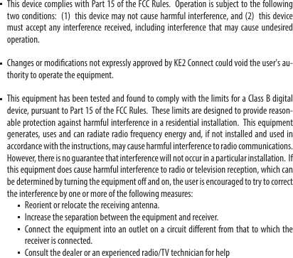    This device complies with Part 15 of the FCC Rules.  Operation is subject to the following two conditions:  (1)  this device may not cause harmful interference, and (2)  this device must accept any interference received, including interference that may cause undesired operation.   Changes or modications not expressly approved by KE2 Connect could void the user&apos;s au-thority to operate the equipment.   This equipment has been tested and found to comply with the limits for a Class B digital device, pursuant to Part 15 of the FCC Rules.  These limits are designed to provide reason-able protection against harmful interference in a residential installation.  This equipment generates, uses and can radiate radio frequency energy and, if not installed and used in accordance with the instructions, may cause harmful interference to radio communications.  However, there is no guarantee that interference will not occur in a particular installation.  If this equipment does cause harmful interference to radio or television reception, which can be determined by turning the equipment o and on, the user is encouraged to try to correct the interference by one or more of the following measures:  Reorient or relocate the receiving antenna.  Increase the separation between the equipment and receiver.  Connect the equipment into an outlet on a circuit dierent from that to which the receiver is connected.  Consult the dealer or an experienced radio/TV technician for help