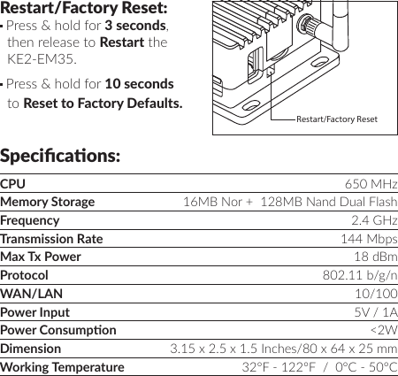 Specicaons:CPU 650 MHzMemory Storage 16MB Nor +  128MB Nand Dual FlashFrequency 2.4 GHzTransmission Rate 144 MbpsMax Tx Power 18 dBmProtocol 802.11 b/g/nWAN/LAN 10/100Power Input 5V / 1APower Consumpon &lt;2WDimension 3.15 x 2.5 x 1.5 Inches/80 x 64 x 25 mm  Working Temperature 32°F - 122°F  /  0°C - 50°CRestart/Factory Reset: Press &amp; hold for 3 seconds, then release to Restart the KE2-EM35. Press &amp; hold for 10 seconds to Reset to Factory Defaults.WAN LANRestart/Factory Reset 