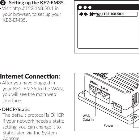 ❸   Seng up the KE2-EM35. Visit hp://192.168.50.1 in your browser, to set up your KE2-EM35.http://192.168.50.1Internet Connecon: Aer you have plugged in your KE2-EM35 to the WAN, you will see the main web interface. DHCP/Stac  The default protocol is DHCP. If your network needs a stac seng, you can change it to Stac later, via the System Console.WAN LANWANData InPowerUSB 2.0 RS485Serial/ModBus ConnectionRestart/Factory Reset LED IndicatorsAntenna:RP-SMA Bulkhead