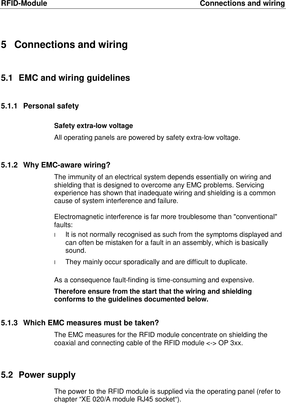 RFID-Module Connections and wiring 5 Connections and wiring 5.1 EMC and wiring guidelines 5.1.1 Personal safety Safety extra-low voltage All operating panels are powered by safety extra-low voltage.   5.1.2 Why EMC-aware wiring? The immunity of an electrical system depends essentially on wiring and shielding that is designed to overcome any EMC problems. Servicing experience has shown that inadequate wiring and shielding is a common cause of system interference and failure.  Electromagnetic interference is far more troublesome than "conventional" faults:  l It is not normally recognised as such from the symptoms displayed and can often be mistaken for a fault in an assembly, which is basically sound.  l They mainly occur sporadically and are difficult to duplicate.  As a consequence fault-finding is time-consuming and expensive.  Therefore ensure from the start that the wiring and shielding conforms to the guidelines documented below. 5.1.3 Which EMC measures must be taken? The EMC measures for the RFID module concentrate on shielding the coaxial and connecting cable of the RFID module <-> OP 3xx.  5.2 Power supply The power to the RFID module is supplied via the operating panel (refer to chapter &ldquo;XE 020/A module RJ45 socket&ldquo;).  