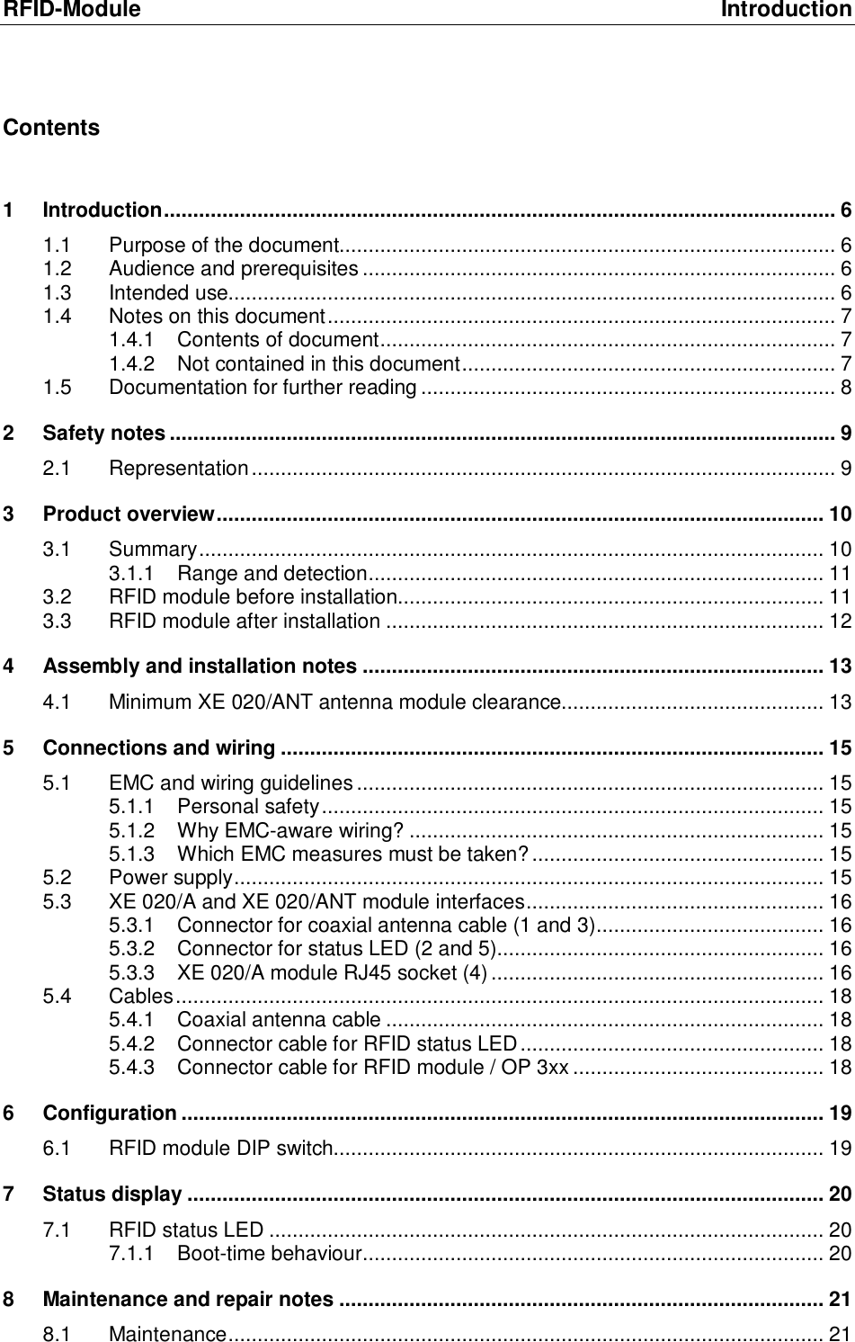 RFID-Module Introduction Contents  1 Introduction...................................................................................................................6 1.1 Purpose of the document.....................................................................................6 1.2 Audience and prerequisites.................................................................................6 1.3 Intended use........................................................................................................6 1.4 Notes on this document.......................................................................................7 1.4.1 Contents of document..............................................................................7 1.4.2 Not contained in this document................................................................7 1.5 Documentation for further reading.......................................................................8 2 Safety notes..................................................................................................................9 2.1 Representation....................................................................................................9 3 Product overview........................................................................................................10 3.1 Summary...........................................................................................................10 3.1.1 Range and detection..............................................................................11 3.2 RFID module before installation.........................................................................11 3.3 RFID module after installation...........................................................................12 4 Assembly and installation notes...............................................................................13 4.1 Minimum XE 020/ANT antenna module clearance.............................................13 5 Connections and wiring.............................................................................................15 5.1 EMC and wiring guidelines................................................................................15 5.1.1 Personal safety......................................................................................15 5.1.2 Why EMC-aware wiring?.......................................................................15 5.1.3 Which EMC measures must be taken?..................................................15 5.2 Power supply.....................................................................................................15 5.3 XE 020/A and XE 020/ANT module interfaces...................................................16 5.3.1 Connector for coaxial antenna cable (1 and 3).......................................16 5.3.2 Connector for status LED (2 and 5)........................................................16 5.3.3 XE 020/A module RJ45 socket (4).........................................................16 5.4 Cables...............................................................................................................18 5.4.1 Coaxial antenna cable...........................................................................18 5.4.2 Connector cable for RFID status LED....................................................18 5.4.3 Connector cable for RFID module / OP 3xx...........................................18 6 Configuration..............................................................................................................19 6.1 RFID module DIP switch....................................................................................19 7 Status display.............................................................................................................20 7.1 RFID status LED...............................................................................................20 7.1.1 Boot-time behaviour...............................................................................20 8 Maintenance and repair notes...................................................................................21 8.1 Maintenance......................................................................................................21 