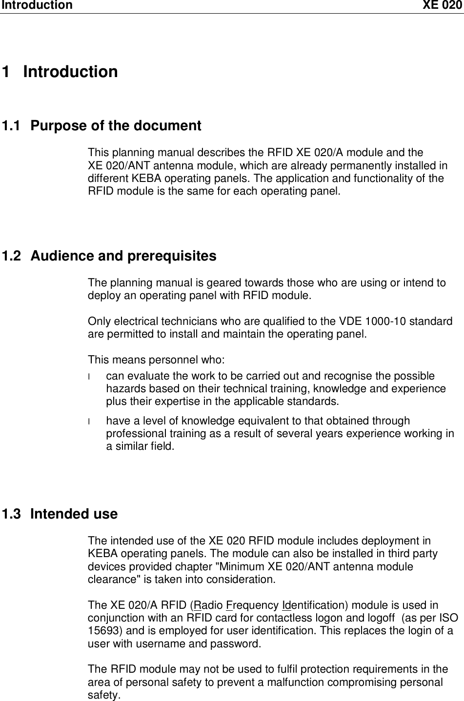 Introduction XE 020 1 Introduction 1.1 Purpose of the document This planning manual describes the RFID XE 020/A module and the XE 020/ANT antenna module, which are already permanently installed in different KEBA operating panels. The application and functionality of the RFID module is the same for each operating panel.    1.2 Audience and prerequisites The planning manual is geared towards those who are using or intend to deploy an operating panel with RFID module.  Only electrical technicians who are qualified to the VDE 1000-10 standard are permitted to install and maintain the operating panel.  This means personnel who:  l can evaluate the work to be carried out and recognise the possible hazards based on their technical training, knowledge and experience plus their expertise in the applicable standards. l have a level of knowledge equivalent to that obtained through professional training as a result of several years experience working in a similar field.    1.3 Intended use The intended use of the XE 020 RFID module includes deployment in KEBA operating panels. The module can also be installed in third party devices provided chapter "Minimum XE 020/ANT antenna module clearance" is taken into consideration.  The XE 020/A RFID (Radio Frequency Identification) module is used in conjunction with an RFID card for contactless logon and logoff  (as per ISO 15693) and is employed for user identification. This replaces the login of a user with username and password.  The RFID module may not be used to fulfil protection requirements in the area of personal safety to prevent a malfunction compromising personal safety.    