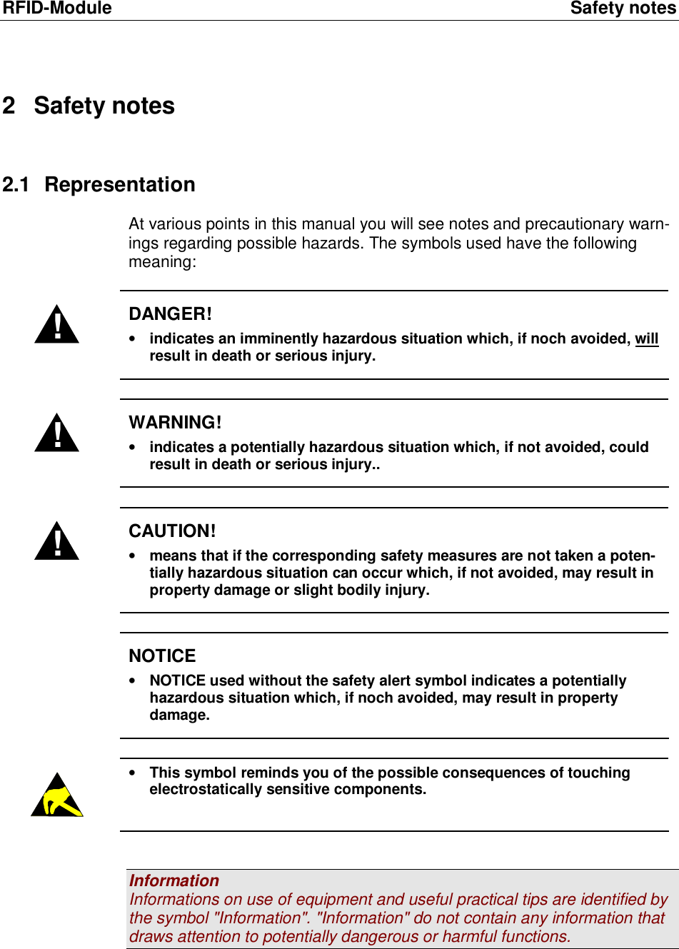 RFID-Module Safety notes 2 Safety notes 2.1 Representation At various points in this manual you will see notes and precautionary warn-ings regarding possible hazards. The symbols used have the following meaning:  ! DANGER! &bull; indicates an imminently hazardous situation which, if noch avoided, will result in death or serious injury.  ! WARNING! &bull; indicates a potentially hazardous situation which, if not avoided, could result in death or serious injury..  ! CAUTION! &bull; means that if the corresponding safety measures are not taken a poten-tially hazardous situation can occur which, if not avoided, may result in property damage or slight bodily injury.   NOTICE &bull; NOTICE used without the safety alert symbol indicates a potentially hazardous situation which, if noch avoided, may result in property damage.   &bull; This symbol reminds you of the possible consequences of touching electrostatically sensitive components.   Information Informations on use of equipment and useful practical tips are identified by the symbol "Information". "Information" do not contain any information that draws attention to potentially dangerous or harmful functions.   