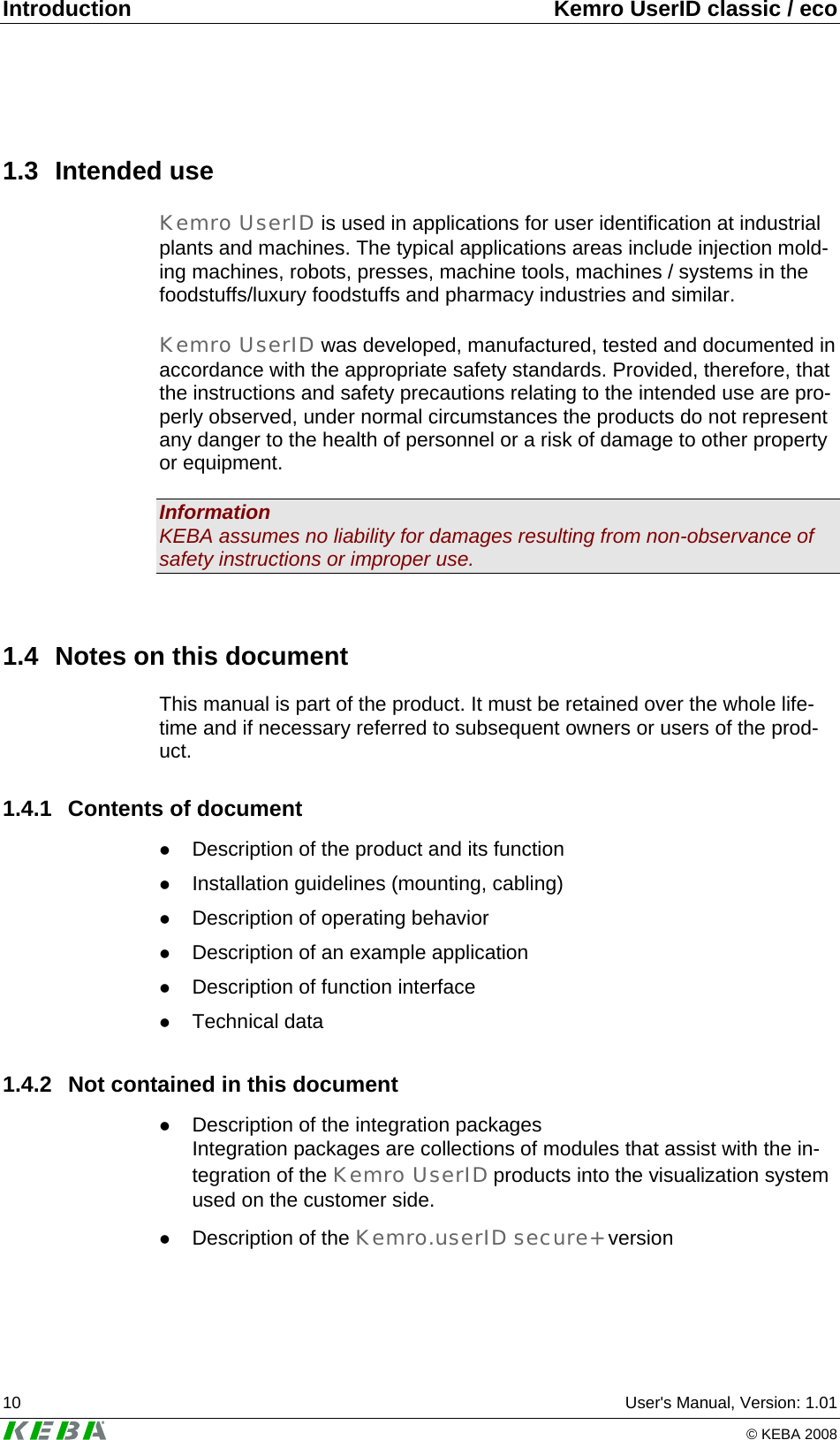 Introduction  Kemro UserID classic / eco 10  User's Manual, Version: 1.01   &copy; KEBA 2008 1.3 Intended use Kemro UserID is used in applications for user identification at industrial plants and machines. The typical applications areas include injection mold-ing machines, robots, presses, machine tools, machines / systems in the foodstuffs/luxury foodstuffs and pharmacy industries and similar.  Kemro UserID was developed, manufactured, tested and documented in accordance with the appropriate safety standards. Provided, therefore, that the instructions and safety precautions relating to the intended use are pro-perly observed, under normal circumstances the products do not represent any danger to the health of personnel or a risk of damage to other property or equipment.  Information KEBA assumes no liability for damages resulting from non-observance of safety instructions or improper use.  1.4  Notes on this document This manual is part of the product. It must be retained over the whole life-time and if necessary referred to subsequent owners or users of the prod-uct. 1.4.1  Contents of document z Description of the product and its function z Installation guidelines (mounting, cabling) z Description of operating behavior z Description of an example application z Description of function interface z Technical data 1.4.2  Not contained in this document z Description of the integration packages Integration packages are collections of modules that assist with the in-tegration of the Kemro UserID products into the visualization system used on the customer side. z Description of the Kemro.userID secure+ version 