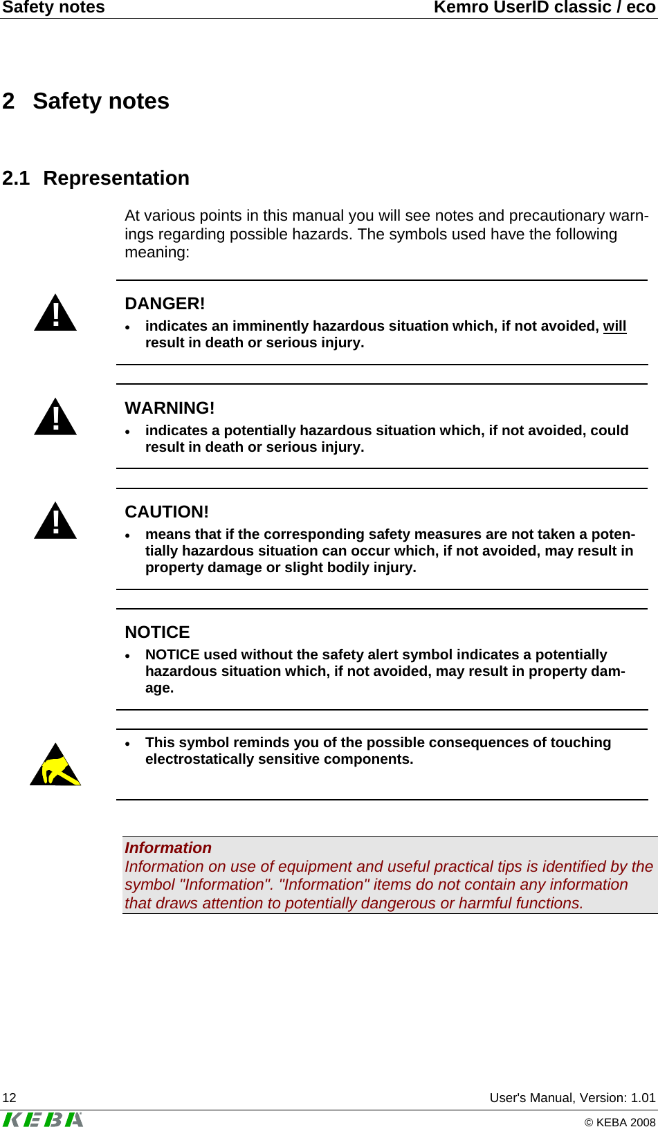 Safety notes  Kemro UserID classic / eco 12  User's Manual, Version: 1.01   &copy; KEBA 2008 2 Safety notes 2.1 Representation At various points in this manual you will see notes and precautionary warn-ings regarding possible hazards. The symbols used have the following meaning:  ! DANGER! &bull; indicates an imminently hazardous situation which, if not avoided, will result in death or serious injury.  ! WARNING! &bull; indicates a potentially hazardous situation which, if not avoided, could result in death or serious injury.  ! CAUTION! &bull; means that if the corresponding safety measures are not taken a poten-tially hazardous situation can occur which, if not avoided, may result in property damage or slight bodily injury.   NOTICE &bull; NOTICE used without the safety alert symbol indicates a potentially hazardous situation which, if not avoided, may result in property dam-age.   &bull; This symbol reminds you of the possible consequences of touching electrostatically sensitive components.   Information Information on use of equipment and useful practical tips is identified by the symbol "Information". "Information" items do not contain any information that draws attention to potentially dangerous or harmful functions.  
