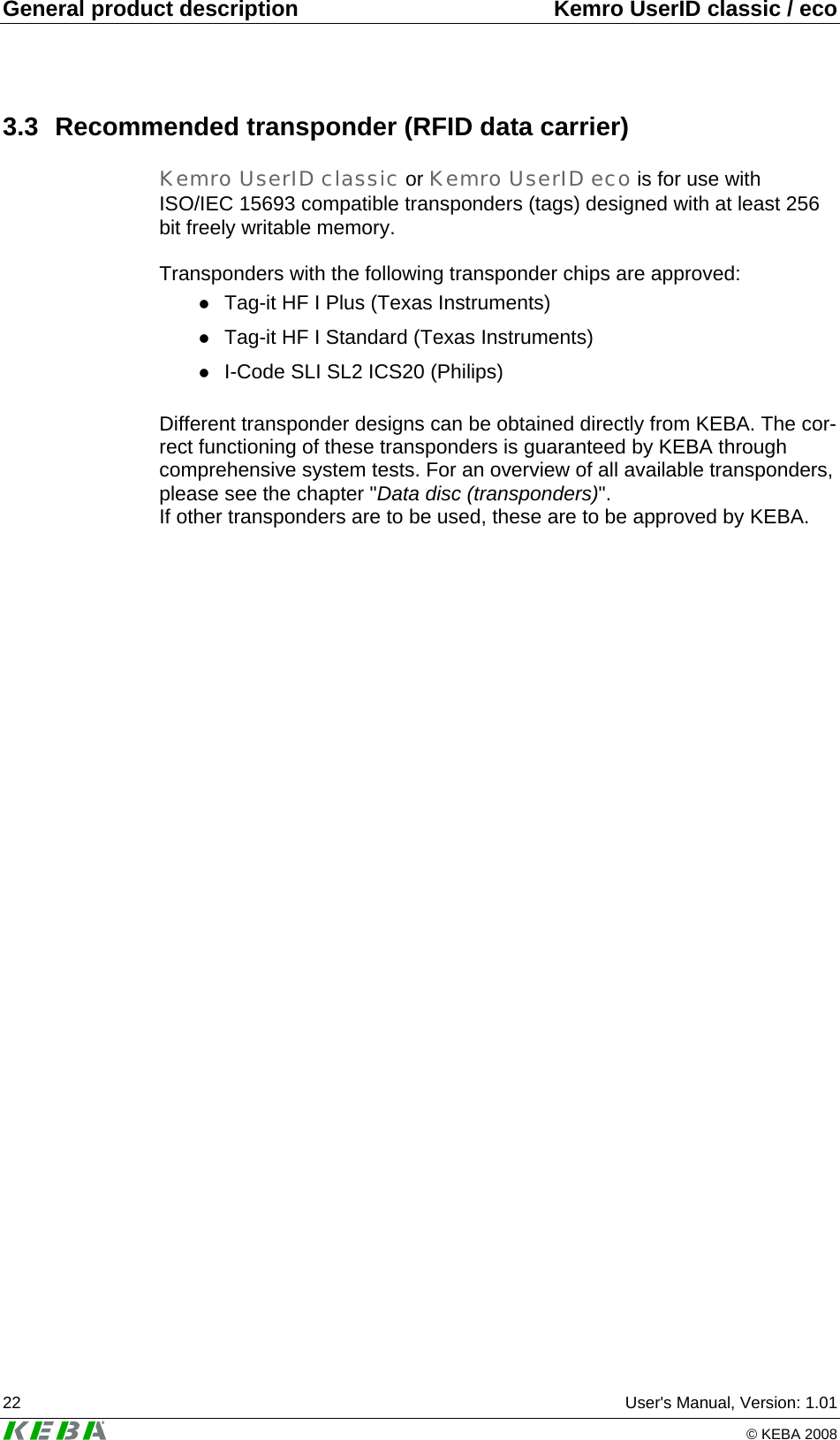 General product description  Kemro UserID classic / eco 22  User's Manual, Version: 1.01   &copy; KEBA 2008 3.3  Recommended transponder (RFID data carrier) Kemro UserID classic or Kemro UserID eco is for use with ISO/IEC 15693 compatible transponders (tags) designed with at least 256 bit freely writable memory.  Transponders with the following transponder chips are approved: z Tag-it HF I Plus (Texas Instruments) z Tag-it HF I Standard (Texas Instruments) z I-Code SLI SL2 ICS20 (Philips)  Different transponder designs can be obtained directly from KEBA. The cor-rect functioning of these transponders is guaranteed by KEBA through comprehensive system tests. For an overview of all available transponders, please see the chapter "Data disc (transponders)". If other transponders are to be used, these are to be approved by KEBA.  