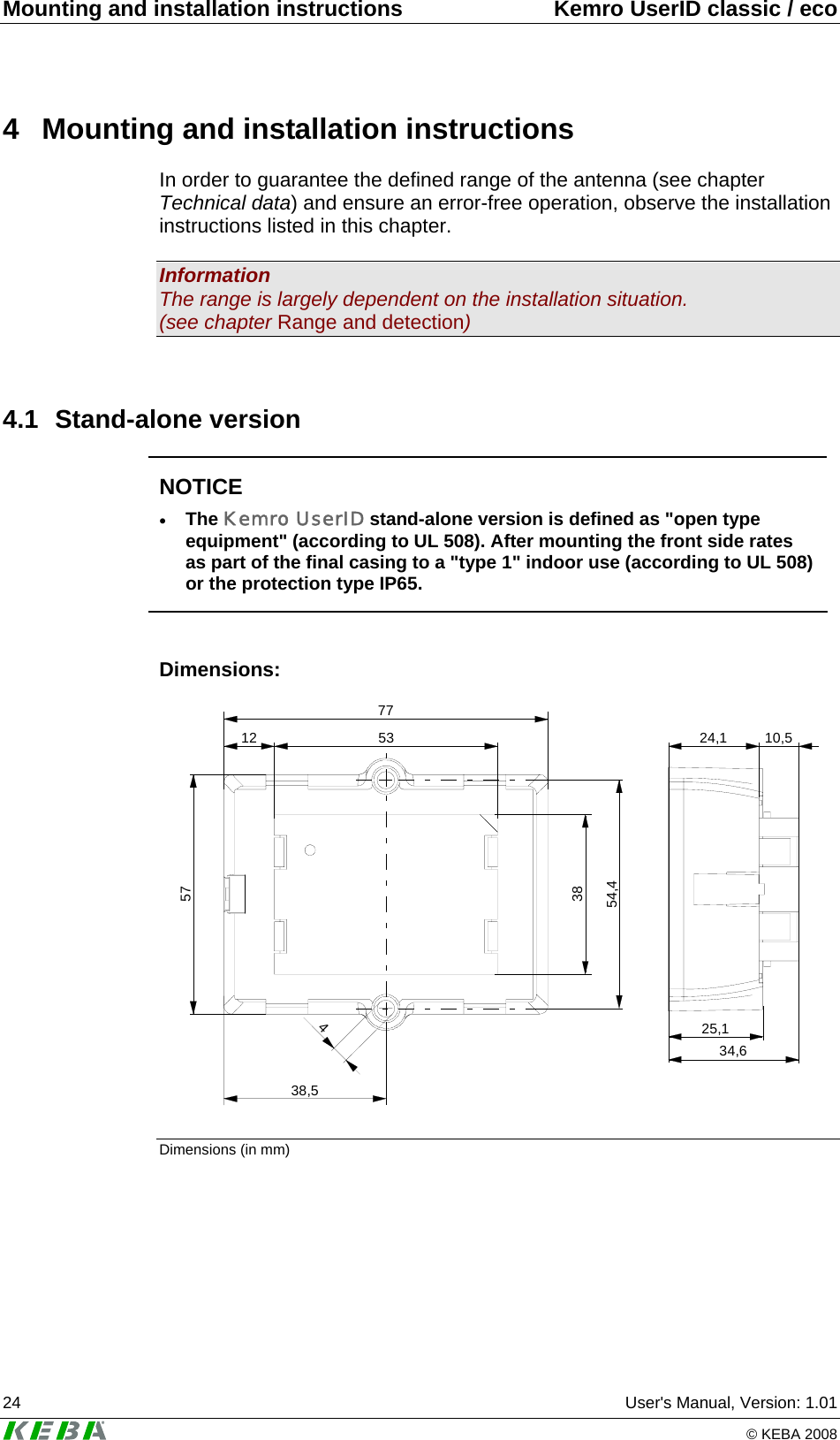 Mounting and installation instructions  Kemro UserID classic / eco 24  User's Manual, Version: 1.01   &copy; KEBA 2008 4  Mounting and installation instructions In order to guarantee the defined range of the antenna (see chapter Technical data) and ensure an error-free operation, observe the installation instructions listed in this chapter.  Information The range is largely dependent on the installation situation. (see chapter Range and detection)  4.1 Stand-alone version  NOTICE &bull; The Kemro UserID stand-alone version is defined as "open type equipment" (according to UL 508). After mounting the front side rates as part of the final casing to a "type 1" indoor use (according to UL 508) or the protection type IP65.  Dimensions: 25,134,624,1 10,57738,512573854,4453 Dimensions (in mm) 