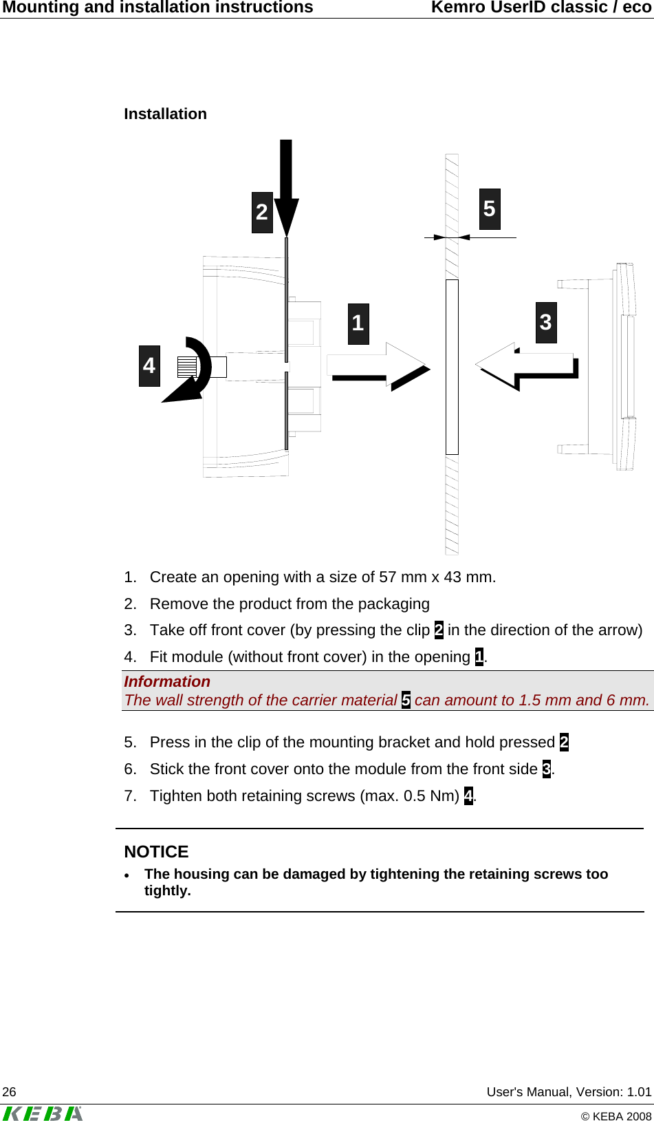 Mounting and installation instructions  Kemro UserID classic / eco 26  User's Manual, Version: 1.01   &copy; KEBA 2008 Installation 12435 1.  Create an opening with a size of 57 mm x 43 mm. 2.  Remove the product from the packaging 3.  Take off front cover (by pressing the clip 2 in the direction of the arrow) 4.  Fit module (without front cover) in the opening 1. Information The wall strength of the carrier material 5 can amount to 1.5 mm and 6 mm.  5.  Press in the clip of the mounting bracket and hold pressed 2 6.  Stick the front cover onto the module from the front side 3. 7.  Tighten both retaining screws (max. 0.5 Nm) 4.   NOTICE &bull; The housing can be damaged by tightening the retaining screws too tightly.   