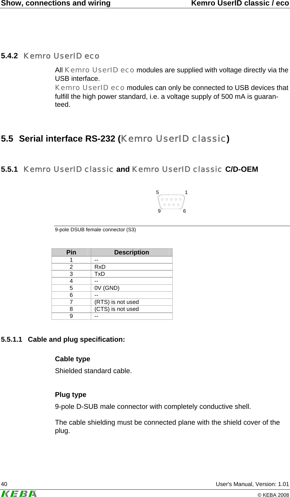 Show, connections and wiring  Kemro UserID classic / eco 40  User's Manual, Version: 1.01   &copy; KEBA 2008 5.4.2  Kemro UserID eco All Kemro UserID eco modules are supplied with voltage directly via the USB interface.  Kemro UserID eco modules can only be connected to USB devices that fulfill the high power standard, i.e. a voltage supply of 500 mA is guaran-teed.  5.5  Serial interface RS-232 (Kemro UserID classic) 5.5.1  Kemro UserID classic and Kemro UserID classic C/D-OEM  5196 9-pole DSUB female connector (S3)  Pin  Description 1 -- 2 RxD 3 TxD 4 -- 5 0V (GND) 6 -- 7  (RTS) is not used 8  (CTS) is not used 9 --  5.5.1.1  Cable and plug specification: Cable type Shielded standard cable.  Plug type 9-pole D-SUB male connector with completely conductive shell.  The cable shielding must be connected plane with the shield cover of the plug.   