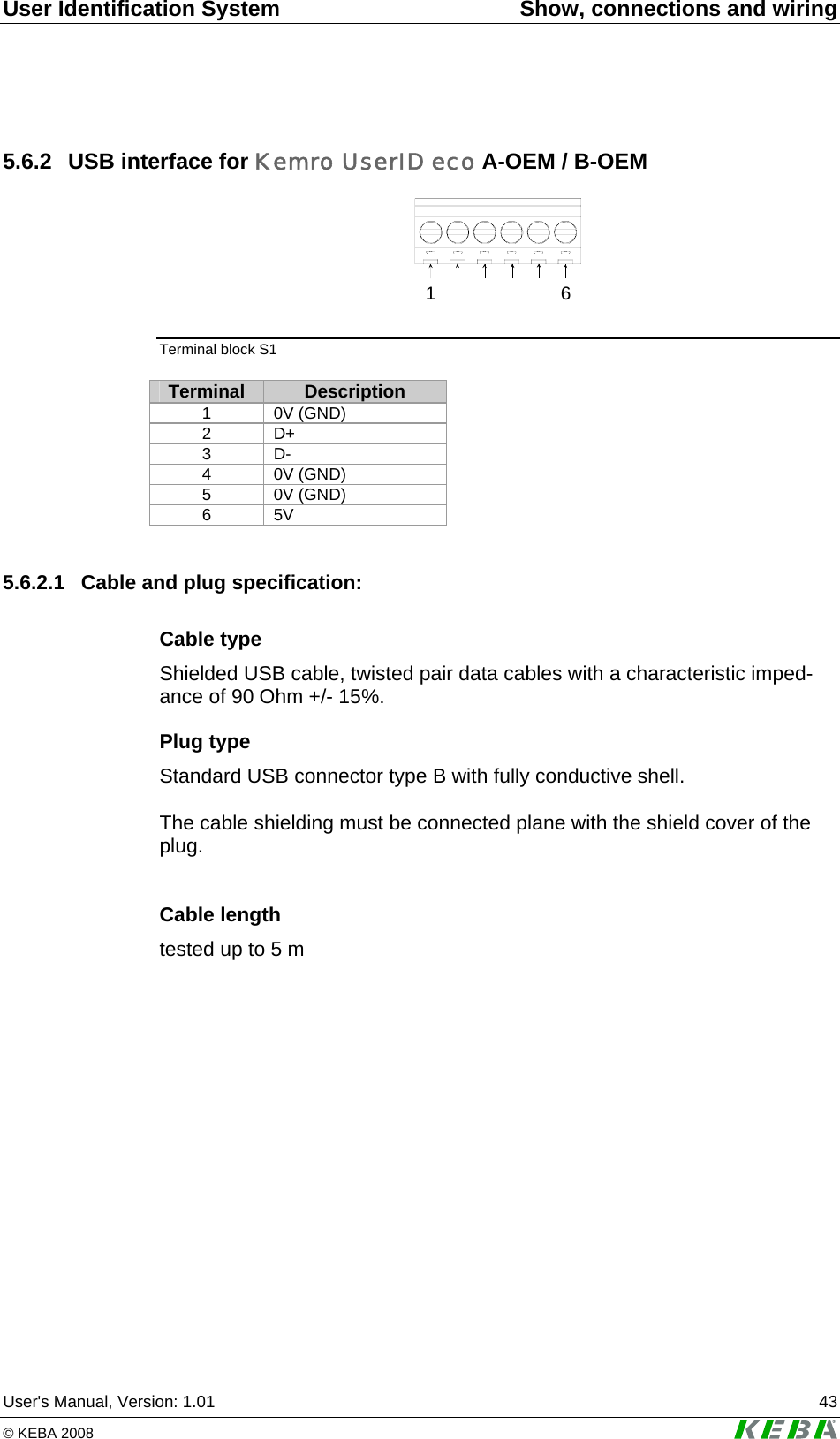 User Identification System  Show, connections and wiring User's Manual, Version: 1.01  43 &copy; KEBA 2008   5.6.2  USB interface for Kemro UserID eco A-OEM / B-OEM 16 Terminal block S1  Terminal  Description 1 0V (GND) 2 D+ 3 D- 4 0V (GND) 5 0V (GND) 6 5V  5.6.2.1  Cable and plug specification: Cable type Shielded USB cable, twisted pair data cables with a characteristic imped-ance of 90 Ohm +/- 15%. Plug type Standard USB connector type B with fully conductive shell.  The cable shielding must be connected plane with the shield cover of the plug.   Cable length tested up to 5 m   