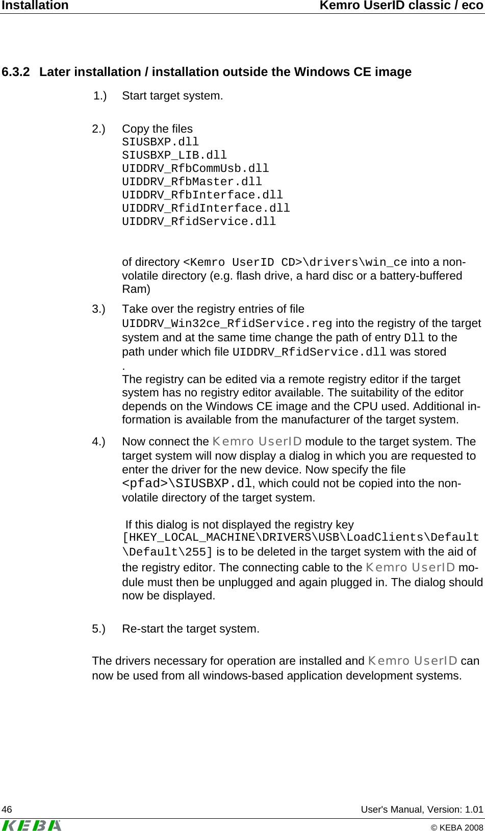 Installation  Kemro UserID classic / eco 46  User's Manual, Version: 1.01   &copy; KEBA 2008 6.3.2  Later installation / installation outside the Windows CE image  1.)  Start target system.  2.)   Copy the files SIUSBXP.dll SIUSBXP_LIB.dll UIDDRV_RfbCommUsb.dll UIDDRV_RfbMaster.dll UIDDRV_RfbInterface.dll UIDDRV_RfidInterface.dll UIDDRV_RfidService.dll   of directory <Kemro UserID CD>\drivers\win_ce into a non-volatile directory (e.g. flash drive, a hard disc or a battery-buffered Ram)  3.)  Take over the registry entries of file UIDDRV_Win32ce_RfidService.reg into the registry of the target system and at the same time change the path of entry Dll to the path under which file UIDDRV_RfidService.dll was stored . The registry can be edited via a remote registry editor if the target system has no registry editor available. The suitability of the editor depends on the Windows CE image and the CPU used. Additional in-formation is available from the manufacturer of the target system. 4.)  Now connect the Kemro UserID module to the target system. The target system will now display a dialog in which you are requested to enter the driver for the new device. Now specify the file <pfad>\SIUSBXP.dl, which could not be copied into the non-volatile directory of the target system.   If this dialog is not displayed the registry key [HKEY_LOCAL_MACHINE\DRIVERS\USB\LoadClients\Default\Default\255] is to be deleted in the target system with the aid of the registry editor. The connecting cable to the Kemro UserID mo-dule must then be unplugged and again plugged in. The dialog should now be displayed.  5.)  Re-start the target system.  The drivers necessary for operation are installed and Kemro UserID can now be used from all windows-based application development systems.  