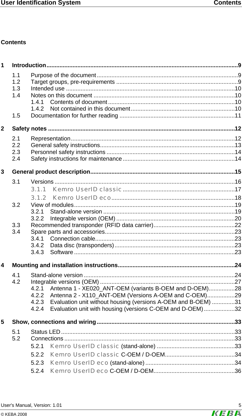User Identification System  Contents User's Manual, Version: 1.01  5 &copy; KEBA 2008   Contents  1 Introduction......................................................................................................................9 1.1 Purpose of the document.......................................................................................9 1.2 Target groups, pre-requirements ...........................................................................9 1.3 Intended use ........................................................................................................10 1.4 Notes on this document .......................................................................................10 1.4.1 Contents of document ..............................................................................10 1.4.2 Not contained in this document................................................................10 1.5 Documentation for further reading .......................................................................11 2 Safety notes ...................................................................................................................12 2.1 Representation.....................................................................................................12 2.2 General safety instructions...................................................................................13 2.3 Personnel safety instructions ...............................................................................14 2.4 Safety instructions for maintenance.....................................................................14 3 General product description.........................................................................................15 3.1 Versions ...............................................................................................................16 3.1.1 Kemro UserID classic.....................................................................17 3.1.2 Kemro UserID eco............................................................................18 3.2 View of modules...................................................................................................19 3.2.1 Stand-alone version .................................................................................19 3.2.2 Integrable version (OEM) .........................................................................20 3.3 Recommended transponder (RFID data carrier)..................................................22 3.4 Spare parts and accessories................................................................................23 3.4.1 Connection cable......................................................................................23 3.4.2 Data disc (transponders)..........................................................................23 3.4.3 Software ...................................................................................................23 4 Mounting and installation instructions........................................................................24 4.1 Stand-alone version .............................................................................................24 4.2 Integrable versions (OEM) ...................................................................................27 4.2.1 Antenna 1 - XE020_ANT-OEM (variants B-OEM and D-OEM)................28 4.2.2 Antenna 2 - X110_ANT-OEM (Versions A-OEM and C-OEM).................29 4.2.3 Evaluation unit without housing (versions A-OEM and B-OEM) ..............31 4.2.4 Evaluation unit with housing (versions C-OEM and D-OEM)...................32 5 Show, connections and wiring.....................................................................................33 5.1 Status LED...........................................................................................................33 5.2 Connections .........................................................................................................33 5.2.1 Kemro UserID classic (stand-alone) ................................................33 5.2.2 Kemro UserID classic C-OEM / D-OEM...........................................34 5.2.3 Kemro UserID eco (stand-alone) .......................................................34 5.2.4 Kemro UserID eco C-OEM / D-OEM..................................................36 