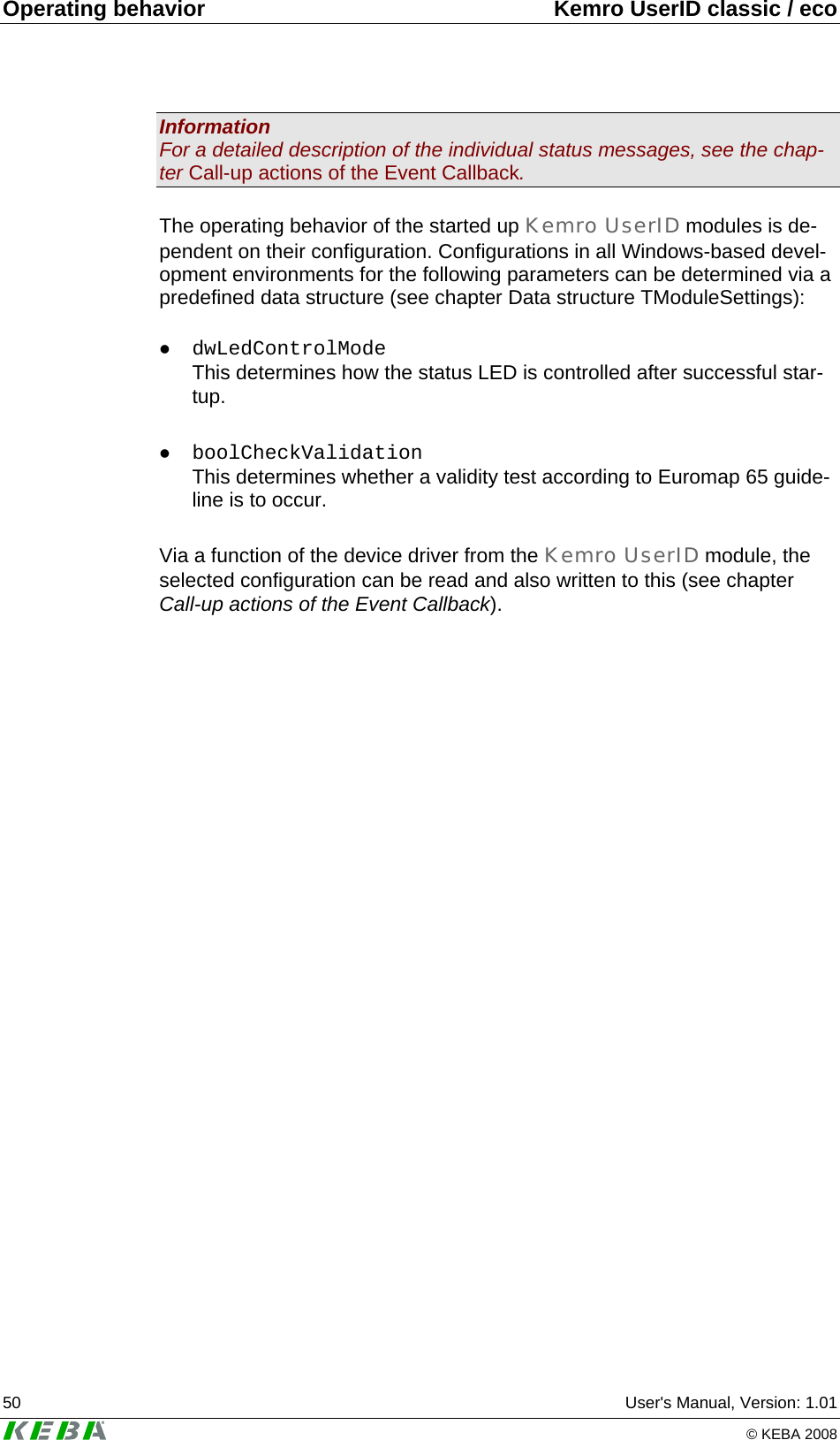 Operating behavior  Kemro UserID classic / eco 50  User's Manual, Version: 1.01   &copy; KEBA 2008 Information For a detailed description of the individual status messages, see the chap-ter Call-up actions of the Event Callback.  The operating behavior of the started up Kemro UserID modules is de-pendent on their configuration. Configurations in all Windows-based devel-opment environments for the following parameters can be determined via a predefined data structure (see chapter Data structure TModuleSettings):  z dwLedControlMode This determines how the status LED is controlled after successful star-tup.  z boolCheckValidation This determines whether a validity test according to Euromap 65 guide-line is to occur.  Via a function of the device driver from the Kemro UserID module, the selected configuration can be read and also written to this (see chapter Call-up actions of the Event Callback).  