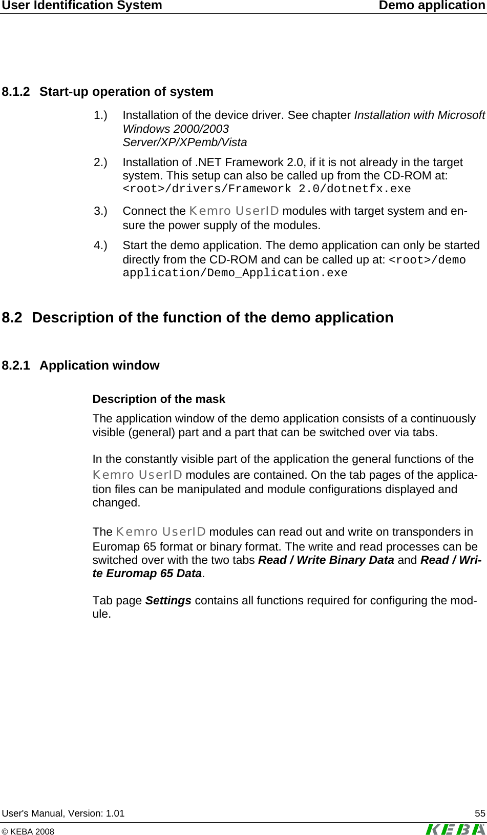 User Identification System  Demo application User's Manual, Version: 1.01  55 &copy; KEBA 2008   8.1.2  Start-up operation of system  1.)  Installation of the device driver. See chapter Installation with Microsoft Windows 2000/2003  Server/XP/XPemb/Vista  2.)  Installation of .NET Framework 2.0, if it is not already in the target system. This setup can also be called up from the CD-ROM at: <root>/drivers/Framework 2.0/dotnetfx.exe  3.)  Connect  the  Kemro UserID modules with target system and en-sure the power supply of the modules.  4.)  Start the demo application. The demo application can only be started directly from the CD-ROM and can be called up at: <root>/demo application/Demo_Application.exe 8.2  Description of the function of the demo application 8.2.1 Application window Description of the mask The application window of the demo application consists of a continuously visible (general) part and a part that can be switched over via tabs.  In the constantly visible part of the application the general functions of the Kemro UserID modules are contained. On the tab pages of the applica-tion files can be manipulated and module configurations displayed and changed.   The Kemro UserID modules can read out and write on transponders in Euromap 65 format or binary format. The write and read processes can be switched over with the two tabs Read / Write Binary Data and Read / Wri-te Euromap 65 Data.   Tab page Settings contains all functions required for configuring the mod-ule.  